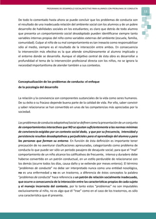 PROGRAMAS DE DESARROLLO SOCIAL/AFECTIVO PARA ALUMNOS CON PROBLEMAS DE CONDUCTA
13
De todo lo comentado hasta ahora se puede concluir que los problemas de conducta son
el resultado de una inadecuada relación del ambiente social con los alumnos y de un pobre
desarrollo de habilidades sociales en los estudiantes; es claro que detrás de todo alumno
que presenta un comportamiento social desadaptado pueden iden�ﬁcarse siempre tanto
variables internas propias del niño como variables externas del ambiente (escuela, familia,
comunidad). Culpar al niño de su mal comportamiento es tan inexacto como responsabilizar
sólo al medio, siempre es el resultado de la interacción entre ambos. En consecuencia
la intervención más efec�va es la que a�ende simultáneamente al alumno implicado y
el entorno donde se desarrolla. Aunque el obje�vo central de ésta obra es desarrollar a
profundidad el tema de la intervención profesional directa con los niños, no se ignora la
necesidad importan�sima de atender también a sus contextos.
Conceptualización de los problemas de conducta: el enfoque
de la psicología del desarrollo
La relación y la convivencia son componentes sustanciales de la vida como seres humanos.
De su éxito o su fracaso depende buena parte de la calidad de vida. Por ello, saber convivir
y saber relacionarse se han conver�do en unas de las competencias más apreciadas por la
sociedad.
Losproblemasdeconductaadapta�va/socialsedeﬁnencomolapresentacióndeunconjunto
de comportamientos interac�vos que NO se ajustan suﬁcientemente a las normas mínimas
de convivencia exigidas por un contexto social dado, y que por su frecuencia, intensidad y
persistencia resultan desadapta�vas y perjudiciales para el aprendizaje del alumno y para
las personas que forman su entorno. En función de ésta deﬁnición es importante tener
precaución de no aventurar clasiﬁcaciones apresuradas, categorizando como problema de
conducta lo que puede ser sólo un periodo pasajero de desajuste social; para que el “mal”
comportamiento de un niño alcance los caliﬁca�vos de frecuente, intenso y duradero debe
haberse conver�do en un patrón conductual, en un es�lo perdurable de relacionarse con
los demás (ocurre todos los días, causa daño y se ex�ende por meses enteros). El término
“problemas de conducta” no debe ser interpretado nunca como una en�dad nosológica,
no es una enfermedad y no es un trastorno, a diferencia de éstos conceptos la palabra
“problemas de conducta” hace referencia a un patrón de relación socialmente inadecuado,
que ocurre a consecuencia de la interacción entre las caracterís�cas propias de cada sujeto
y el manejo incorrecto del contexto, por lo tanto estos “problemas” no son imputables
exclusivamente al niño, no es algo que él “trae” como en el caso de los trastornos, es sólo
una caracterís�ca que él presenta.
 