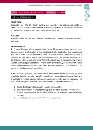 PROGRAMAS DE DESARROLLO SOCIAL/AFECTIVO PARA ALUMNOS CON PROBLEMAS DE CONDUCTA
131
OBJETIVO (S)
Desarrollar un es�lo de relación aser�vo que permita a los par�cipantes establecer
interaccionessocialesmássa�sfactorias,beneﬁciosas,respetuosasyadapta�vas.Desarrollar
el concepto de “derechos” para saber ejercerlos y respetarlos.
MATERIAL
Múl�ples �teres de todo �po (hombres, mujeres, niños, adultos, diferentes vestuarios,
animales)
PROCEDIMIENTO
1. El grupo forma un círculo estando todos de pie. El juego consiste en hacer un gesto
gracioso, curioso o extraño con la cara y después simular lanzárselo a otro jugador para
que éste lo imite. El juego comienza cuando un voluntario hace una mueca peculiar, la
man�ene por tres segundos en su cara, ﬁnge quitarse el gesto con su mano y lo lanza a otro
par�cipante, éste a su vez debe imitar ﬁelmente el guiño que le han aventado y después
inventar una nuevo gesto, se lo quita y lo lanza a otro par�cipante, y así sucesivamente hasta
que todo el grupo haya par�cipado. Este juego resulta muy diver�do y sirve de introducción
para la ac�vidad principal de aser�vidad.
2. El coordinador pregunta a los par�cipantes si recuerdan los tres es�los de relación social
estudiados la sesión anterior y les pide que expliquen cada uno (pasivo/agresivo/aser�vo).
El facilitador pregunta a los niños si alguna vez alguien les ha hecho algo que no se valga y los
invita a pla�car algunos ejemplos. Se les pide describir la siguiente información:
a) El lugar donde ocurrió (casa, calle, escuela, mercado, etc).
b) Los par�cipantes en el suceso (amigos, papás, maestros, extraños, abuelos, etc.).
c) El es�lo de relación que adoptó cada uno de los par�cipantes (agresivo/ pasivo/
aser�vo).
d) Los detalles del problema (inicio, desarrollo y desenlace).
2.11 JUEGOS PARA LA ASERTIVIDAD 60 min. 8-10 años.
TÍTERES (ASERTIVIDAD 2)
 