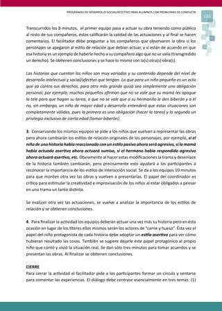 PROGRAMAS DE DESARROLLO SOCIAL/AFECTIVO PARA ALUMNOS CON PROBLEMAS DE CONDUCTA
133
Transcurridos los 8 minutos, el primer equipo pasa a actuar su obra teniendo como público
al resto de sus compañeros, éstos caliﬁcarán la calidad de las actuaciones y al ﬁnal se hacen
comentarios. El facilitador debe preguntar a los compañeros que observaron la obra si los
personajes se apegaron al es�lo de relación que debían actuar, y si están de acuerdo en que
esa historia es un ejemplo de haberle hecho a su compañero algo que no se valía (transgredido
un derecho). Se ob�enen conclusiones y se hace lo mismo con la(s) otra(s) obra(s).
Las historias que cuentan los niños son muy variadas y su contenido depende del nivel de
desarrollo intelectual y social/afec�vo que tengan. Lo que para un niño pequeño es un acto
que va contra sus derechos, para otro más grande quizá sea simplemente una obligación
personal; por ejemplo, muchos pequeños aﬁrman que no se vale que su mamá les apague
la tele para que hagan su tarea, o que no se vale que a su hermanito le den biberón y a él
no, sin embargo, un niño de mayor edad y desarrollo entenderá que éstas situaciones son
completamente válidas, pues la primera es una obligación (hacer la tarea) y la segunda un
privilegio exclusivo de cierta edad (tomar biberón).
3. Conservando los mismos equipos se pide a los niños que vuelvan a representar las obras
pero ahora cambiarán los es�los de relación originales de los personajes, por ejemplo, si el
niño de una historia había reaccionado con un es�lo pasivo ahora será agresivo, si la mamá
había actuado aser�va ahora actuará sumisa, si el hermano había respondido agresivo
ahora actuará aser�vo, etc. Obviamente al hacer estas modiﬁcaciones la trama y desenlace
de la historia también cambiarán, pero precisamente esto ayudará a los par�cipantes a
reconocer la importancia de los es�los de interacción social. Se da a los equipos 10 minutos
para que monten otra vez las obras y vuelven a presentarlas. El papel del coordinador es
crí�co para es�mular la crea�vidad e improvisación de los niños al estar obligados a pensar
en una trama un tanto dis�nta.
Se evalúan otra vez las actuaciones, se vuelve a analizar la importancia de los es�los de
relación y se ob�enen conclusiones.
4. Para ﬁnalizar la ac�vidad los equipos deberán actuar una vez más su historia pero en ésta
ocasión en lugar de los �teres ellos mismos serán los actores de “carne y hueso”. Ésta vez el
papel del niño protagonista de cada historia debe adoptar un es�lo aser�vo para ver cómo
hubieran resultado las cosas. También se sugiere dejarle éste papel protagónico al propio
niño que contó y vivió la situación real. Se dan sólo tres minutos para tomar acuerdos y se
presentan las obras. Al ﬁnalizar se ob�enen conclusiones.
CIERRE
Para cerrar la ac�vidad el facilitador pide a los par�cipantes formar un círculo y sentarse
para comentar las experiencias. El diálogo debe centrase esencialmente en tres temas: (1)
 