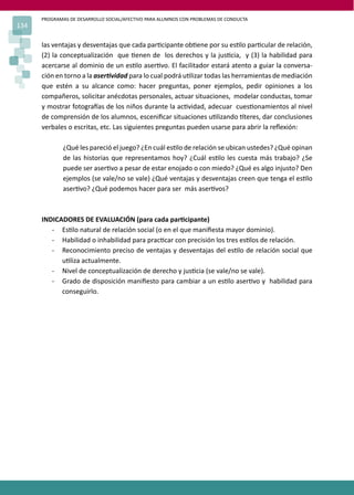 PROGRAMAS DE DESARROLLO SOCIAL/AFECTIVO PARA ALUMNOS CON PROBLEMAS DE CONDUCTA
134
las ventajas y desventajas que cada par�cipante ob�ene por su es�lo par�cular de relación,
(2) la conceptualización que �enen de los derechos y la jus�cia, y (3) la habilidad para
acercarse al dominio de un es�lo aser�vo. El facilitador estará atento a guiar la conversa-
ción en torno a la aser�vidad para lo cual podrá u�lizar todas las herramientas de mediación
que estén a su alcance como: hacer preguntas, poner ejemplos, pedir opiniones a los
compañeros, solicitar anécdotas personales, actuar situaciones, modelar conductas, tomar
y mostrar fotogra�as de los niños durante la ac�vidad, adecuar cues�onamientos al nivel
de comprensión de los alumnos, esceniﬁcar situaciones u�lizando �teres, dar conclusiones
verbales o escritas, etc. Las siguientes preguntas pueden usarse para abrir la reﬂexión:
¿Qué les pareció el juego? ¿En cuál es�lo de relación se ubican ustedes? ¿Qué opinan
de las historias que representamos hoy? ¿Cuál es�lo les cuesta más trabajo? ¿Se
puede ser aser�vo a pesar de estar enojado o con miedo? ¿Qué es algo injusto? Den
ejemplos (se vale/no se vale) ¿Qué ventajas y desventajas creen que tenga el es�lo
aser�vo? ¿Qué podemos hacer para ser más aser�vos?
INDICADORES DE EVALUACIÓN (para cada par�cipante)
- Es�lo natural de relación social (o en el que maniﬁesta mayor dominio).
- Habilidad o inhabilidad para prac�car con precisión los tres es�los de relación.
- Reconocimiento preciso de ventajas y desventajas del es�lo de relación social que
u�liza actualmente.
- Nivel de conceptualización de derecho y jus�cia (se vale/no se vale).
- Grado de disposición maniﬁesto para cambiar a un es�lo aser�vo y habilidad para
conseguirlo.
 