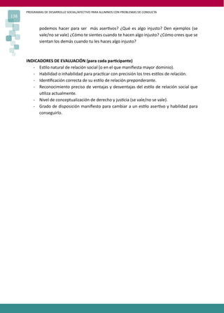 PROGRAMAS DE DESARROLLO SOCIAL/AFECTIVO PARA ALUMNOS CON PROBLEMAS DE CONDUCTA
138
podemos hacer para ser más aser�vos? ¿Qué es algo injusto? Den ejemplos (se
vale/no se vale) ¿Cómo te sientes cuando te hacen algo injusto? ¿Cómo crees que se
sientan los demás cuando tu les haces algo injusto?
INDICADORES DE EVALUACIÓN (para cada par�cipante)
- Es�lo natural de relación social (o en el que maniﬁesta mayor dominio).
- Habilidad o inhabilidad para prac�car con precisión los tres es�los de relación.
- Iden�ﬁcación correcta de su es�lo de relación preponderante.
- Reconocimiento preciso de ventajas y desventajas del es�lo de relación social que
u�liza actualmente.
- Nivel de conceptualización de derecho y jus�cia (se vale/no se vale).
- Grado de disposición maniﬁesto para cambiar a un es�lo aser�vo y habilidad para
conseguirlo.
 