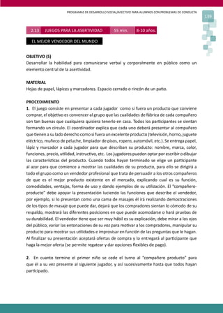 PROGRAMAS DE DESARROLLO SOCIAL/AFECTIVO PARA ALUMNOS CON PROBLEMAS DE CONDUCTA
139
2.13 JUEGOS PARA LA ASERTIVIDAD 55 min. 8-10 años.
EL MEJOR VENDEDOR DEL MUNDO
OBJETIVO (S)
Desarrollar la habilidad para comunicarse verbal y corporalmente en público como un
elemento central de la aser�vidad.
MATERIAL
Hojas de papel, lápices y marcadores. Espacio cerrado o rincón de un pa�o.
PROCEDIMIENTO
1. El juego consiste en presentar a cada jugador como si fuera un producto que conviene
comprar, el obje�vo es convencer al grupo que las cualidades de fábrica de cada compañero
son tan buenas que cualquiera quisiera tenerlo en casa. Todos los par�cipantes se sientan
formando un círculo. El coordinador explica que cada uno deberá presentar al compañero
que �enen a su lado derecho como si fuera un excelente producto (televisión, horno, juguete
eléctrico, muñeco de peluche, limpiador de pisos, ropero, automóvil, etc.). Se entrega papel,
lápiz y marcador a cada jugador para que describan su producto: nombre, marca, color,
funciones, precio, u�lidad, instruc�vo, etc. Los jugadores pueden optar por escribir o dibujar
las caracterís�cas del producto. Cuando todos hayan terminado se elige un par�cipante
al azar para que comience a mostrar las cualidades de su producto, para ello se dirigirá a
todo el grupo como un vendedor profesional que trata de persuadir a los otros compañeros
de que es el mejor producto existente en el mercado, explicando cual es su función,
comodidades, ventajas, forma de uso y dando ejemplos de su u�lización. El “compañero-
producto” debe apoyar la presentación luciendo las funciones que describe el vendedor,
por ejemplo, si lo presentan como una cama de masajes él irá realizando demostraciones
de los �pos de masaje que puede dar, dejará que los compradores sientan lo cómodo de su
respaldo, mostrará las diferentes posiciones en que puede acomodarse o hará pruebas de
su durabilidad. El vendedor �ene que ser muy hábil es su explicación, debe mirar a los ojos
del público, variar las entonaciones de su voz para mo�var a los compradores, manipular su
producto para mostrar sus u�lidades e improvisar en función de las preguntas que le hagan.
Al ﬁnalizar su presentación aceptará ofertas de compra y lo entregará al par�cipante que
haga la mejor oferta (se permite regatear y dar opciones ﬂexibles de pago).
2. En cuanto termine el primer niño se cede el turno al “compañero producto” para
que él a su vez presente al siguiente jugador, y así sucesivamente hasta que todos hayan
par�cipado.
 
