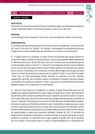 PROGRAMAS DE DESARROLLO SOCIAL/AFECTIVO PARA ALUMNOS CON PROBLEMAS DE CONDUCTA
143
2.14 JUEGOS PARA LA PRÁCTICA Y CONCIENCIA DE LAS REGLAS 50 min. 8-10 años.
ZORROS Y RATONES
OBJETIVO (S)
Desarrollar una conciencia clara de la función social de las reglas y la habilidad para adaptarse
a ellas en diferentes lugares y situaciones (juegos, escuela, casa, calle, etc.).
MATERIAL
3 pañuelos para cada par�cipante. Salón vacío o libre de obstáculos. Reloj o cronómetro.
PROCEDIMIENTO
1. Se divide el grupo en dos equipos con el mismo número de integrantes, unos se llamarán
los “zorros” y los otros los “ratones”. Se entrega a cada jugador tres pañuelos para que los
cuelguen de su cintura (me�éndolos parcialmente en su cinturón o en el pantalón).
2. El juego consiste en recolectar el mayor número de pañuelos del equipo contrario y
conservar la mayor can�dad de pañuelos propios. Todos los par�cipantes deben desplazarse
en diferentes direcciones dentro del salón, pero en el momento que el coordinador grite el
nombre de algún equipo (“¡zorros!” o “¡ratones!”), los integrantes de ése conjunto deberán
correr tras los niños del equipo contrario para intentar quitarles los pañuelos que penden
de sus cinturas. El facilitador, con cronómetro en mano, debe otorgar sólo 10 segundos para
realizar la recolección de pañuelos, después de lo cual gritará “¡alto!” y no se admi�rá ningún
“robo” más. Los niños perseguidos pueden defender sus pañuelos corriendo, saltando,
zigzageando o girando, pero no podrán sujetar sus pañoletas ni tampoco manotear, golpear
o inmovilizar a los rivales para impedir el “robo”, si esto ocurre automá�camente el infractor
deberá entregar 2 de sus pañuelos a su contrincante.
3. Una vez trascurridos los 10 segundos se de�ene el juego brevemente para que los
jugadores que ganaron pañoletas los puedan colgar alrededor de su cintura. Nuevamente el
coordinador pedirá a todos los par�cipantes que se desplacen por todo el salón a la espera
de la nueva orden, pero ahora les puede indicar que lo hagan saltando, girando, corriendo de
reversa, “nadando” o brincando en un solo pie con el ﬁn de hacer más diver�da la ac�vidad.
De manera sorpresiva el facilitador gritará otra vez el nombre de un equipo para que vuelva
a ocurrir un periodo de persecuciones y huídas. No es necesario que el coordinador nombre
de manera alternada a los equipos pero sí es indispensable que les conceda el mismo número
de oportunidades a ambos para recolectar pañoletas. Después de 10 o 12 periodos de
juego se dá por ﬁnalizada la ac�vidad y se declara vencedor al conjunto que posea la mayor
can�dad de pañuelos. Es importante que ningún jugador se quede fuera de la ac�vidad,
por eso cuando un niño pierda todas sus telas es responsabilidad de sus compañeros de
 