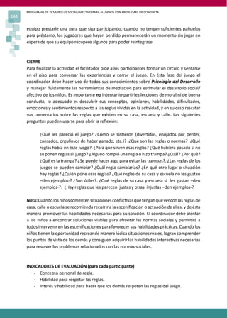 PROGRAMAS DE DESARROLLO SOCIAL/AFECTIVO PARA ALUMNOS CON PROBLEMAS DE CONDUCTA
144
equipo prestarle una para que siga par�cipando; cuando no tengan suﬁcientes pañuelos
para préstamo, los jugadores que hayan perdido permanecerán un momento sin jugar en
espera de que su equipo recupere algunos para poder reintegrase.
CIERRE
Para ﬁnalizar la ac�vidad el facilitador pide a los par�cipantes formar un círculo y sentarse
en el piso para conversar las experiencias y cerrar el juego. En ésta fase del juego el
coordinador debe hacer uso de todos sus conocimientos sobre Psicología del Desarrollo
y manejar ﬂuidamente las herramientas de mediación para es�mular el desarrollo social/
afec�vo de los niños. Es importante no intentar impar�rles lecciones de moral ni de buena
conducta, lo adecuado es descubrir sus conceptos, opiniones, habilidades, diﬁcultades,
emociones y sen�mientos respecto a las reglas vividas en la ac�vidad, y en su caso rescatar
sus comentarios sobre las reglas que existen en su casa, escuela y calle. Las siguientes
preguntas pueden usarse para abrir la reﬂexión:
¿Qué les pareció el juego? ¿Cómo se sin�eron (diver�dos, enojados por perder,
cansados, orgullosos de haber ganado, etc.)? ¿Qué son las reglas o normas? ¿Qué
reglas había en éste juego?. ¿Para que sirven esas reglas? ¿Qué hubiera pasado si no
se ponen reglas al juego? ¿Alguno rompió una regla o hizo trampa? ¿Cuál? ¿Por qué?
¿Qué es la trampa? ¿Se puede hacer algo para evitar las trampas?. ¿Las reglas de los
juegos se pueden cambiar? ¿Cuál regla cambiarías? ¿En qué otro lugar o situación
hay reglas? ¿Quién pone esas reglas? ¿Qué reglas de su casa y escuela no les gustan
–den ejemplos-? ¿Son ú�les?. ¿Qué reglas de su casa y escuela sí les gustan –den
ejemplos-?. ¿Hay reglas que les parecen justas y otras injustas –den ejemplos-?
Nota:Cuandolosniñoscomentensituacionesconﬂic�vasquetenganqueverconlasreglasde
casa, calle o escuela se recomienda recurrir a la esceniﬁcación o actuación de ellas, y de ésta
manera promover las habilidades necesarias para su solución. El coordinador debe alentar
a los niños a encontrar soluciones viables para afrontar las normas sociales y permi�rá a
todos intervenir en las esceniﬁcaciones para favorecer sus habilidades prác�cas. Cuando los
niños �enen la oportunidad recrear de manera lúdica situaciones reales, logran comprender
los puntos de vista de los demás y consiguen adquirir las habilidades interac�vas necesarias
para resolver los problemas relacionados con las normas sociales.
INDICADORES DE EVALUACIÓN (para cada par�cipante)
- Concepto personal de regla.
- Habilidad para respetar las reglas.
- Interés y habilidad para hacer que los demás respeten las reglas del juego.
 
