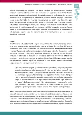 PROGRAMAS DE DESARROLLO SOCIAL/AFECTIVO PARA ALUMNOS CON PROBLEMAS DE CONDUCTA
147
sobre la importancia de ajustarse a las reglas, favorecer las habilidades para negociar,
conseguir acuerdos entre los compañeros y solucionar sin agresiones los conﬂictos durante
la ac�vidad. No es conveniente inver�r demasiado �empo en perfeccionar las funciones
psicomotrices de los jugadores pues éste no es el propósito medular del juego. El facilitador
puede aprovechar todos los recursos metodológicos que estén a su disposición para
desarrollar la conciencia y prác�ca de las reglas, incluso puede sugerir tratar de jugar ésta
ac�vidad sin respetar ninguna norma, ésta estrategia suele mostrar claramente a los niños
la relevancia de establecer y cumplir con cierta norma�vidad para poder funcionar. Aunque
al ﬁnal de la ac�vidad habrá un espacio para comentar todo lo sucedido, el coordinador no
está obligado a esperar hasta ése momento para tratar las situaciones que sea necesario
abordar de inmediato.
CIERRE
Para ﬁnalizar la ac�vidad el facilitador pide a los par�cipantes formar un círculo y sentarse
en el piso para conversar las experiencias y cerrar el juego. En ésta fase del juego el
coordinador debe hacer uso de todos sus conocimientos sobre Psicología del Desarrollo
y manejar ﬂuidamente las herramientas de mediación para es�mular el desarrollo social/
afec�vo de los niños. Es importante no intentar impar�rles lecciones de moral ni de buena
conducta, lo adecuado es descubrir sus conceptos, opiniones, habilidades, diﬁcultades,
emociones y sen�mientos respecto a las reglas vividas en la ac�vidad, y en su caso rescatar
sus comentarios sobre las reglas que existen en su casa, escuela y calle. Las siguientes
preguntas pueden usarse para abrir la reﬂexión:
¿Qué les pareció el juego? ¿Cómo se sin�eron (diver�dos, enojados por perder,
cansados, orgullosos de haber ganado, etc.)? ¿Qué son las reglas o normas? ¿Qué
reglas había en éste juego? ¿Para que sirven esas reglas? ¿Qué hubiera pasado si no
se ponen reglas al juego? ¿Alguno rompió una regla o hizo trampa? ¿Cuál? ¿Por qué?
¿Qué es la trampa? ¿Se puede hacer algo para evitar las trampas? ¿Las reglas de los
juegos se pueden cambiar? ¿Cuál regla cambiarías? ¿En qué otro lugar o situación
hay reglas? ¿Quién pone esas reglas? ¿Qué reglas de su casa y escuela no les gustan
–den ejemplos-? ¿Son ú�les? ¿Qué reglas de su casa y escuela sí les gustan –den
ejemplos-? ¿Hay reglas que les parecen justas y otras injustas –den ejemplos-?
Nota:Cuandolosniñoscomentensituacionesconﬂic�vasquetenganqueverconlasreglasde
casa, calle o escuela se recomienda recurrir a la esceniﬁcación o actuación de ellas, y de ésta
manera promover las habilidades necesarias para su solución. El coordinador debe alentar
a los niños a encontrar soluciones viables para afrontar las normas sociales y permi�rá a
todos intervenir en las esceniﬁcaciones para favorecer sus habilidades prác�cas. Cuando los
niños �enen la oportunidad recrear de manera lúdica situaciones reales, logran comprender
 