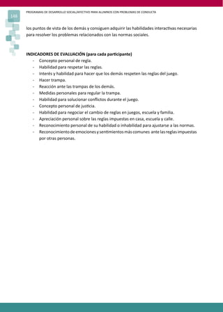 PROGRAMAS DE DESARROLLO SOCIAL/AFECTIVO PARA ALUMNOS CON PROBLEMAS DE CONDUCTA
148
los puntos de vista de los demás y consiguen adquirir las habilidades interac�vas necesarias
para resolver los problemas relacionados con las normas sociales.
INDICADORES DE EVALUACIÓN (para cada par�cipante)
- Concepto personal de regla.
- Habilidad para respetar las reglas.
- Interés y habilidad para hacer que los demás respeten las reglas del juego.
- Hacer trampa.
- Reacción ante las trampas de los demás.
- Medidas personales para regular la trampa.
- Habilidad para solucionar conﬂictos durante el juego.
- Concepto personal de jus�cia.
- Habilidad para negociar el cambio de reglas en juegos, escuela y familia.
- Apreciación personal sobre las reglas impuestas en casa, escuela y calle.
- Reconocimiento personal de su habilidad o inhabilidad para ajustarse a las normas.
- Reconocimientodeemocionesysen�mientosmáscomunes antelasreglasimpuestas
por otras personas.
 