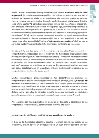 PROGRAMAS DE DESARROLLO SOCIAL/AFECTIVO PARA ALUMNOS CON PROBLEMAS DE CONDUCTA
15
conductas son la evidencia de una capacidad más abarca�va: la aser�vidad (relación social
respetuosa). Así pues las conductas especíﬁcas que realizan los alumnos son más bien el
resultado de haber desarrollado ciertas capacidades más generales; desde este punto de
vista, se en�ende que aprendizaje y desarrollo son fenómenos correla�vos pero dis�ntos,
como aﬁrma Vigotsky “El aprendizaje es entonces siempre más especíﬁco que el desarrollo
pero ambos se codeterminan, cuando un niño aprende algo, al mismo �empo es�mula el
desarrollo de ciertas capacidades más generales, de la misma manera cuando una función
se ha desarrollado hace más competente al sujeto para internalizar más complejos y diversos
aprendizajes” (1934); de ésta manera si un alumno aprende a no agredir cuando se siente
enojado, o aprende a relajarse en una situación que le causa miedo entonces estará en
vías de desarrollar la capacidad global para “autorregular sus emociones”, el alcance de lo
aprendido puede ir mucho más allá de las experiencias par�culares de enseñanza.
En este sen�do, para ésta perspec�va la intervención no consiste del todo en suprimir los
comportamientos inadecuados, sino en desarrollar las habilidades psicológicas que son
prerrequisito para lograr una interacción social adaptada y sa�sfactoria. Desde esta forma de
enfocar el problema, si un alumno agrede a sus compañeros lo per�nente será desarrollar en
él la habilidad para “autorregular sus emociones” y la habilidad para “controlar sus impulsos
motrices”; cuando a un estudiante se le dota de los recursos psicológicos necesarios
para actuar adapta�vamente en su contexto, entonces la eliminación o supresión de los
comportamientos inadecuados puede ocurrir.
Muchas intervenciones psicopedagógicas se han concentrado en disminuir los
comportamientos sociales inapropiados o indeseables; sin embargo, para la psicología del
desarrollo esto no es suﬁciente, lo verdaderamente importante es que los alumnos cuenten
con los recursos psicológicos necesarios para adaptarse a múl�ples contextos actuales y
futuros.Despuésdetodolograrqueunniñoeliminesusconductasincorrectasnonospermite
deducir que ha aprendido las correctas, y mucho menos que cuenta con las habilidades
generales para adaptarse a otras situaciones sociales que seguramente enfrentará.
Pero ¿quiénes son los responsables de promover el desarrollo y aprendizaje de las
competencias socio/afec�vas? A con�nuación se abordará éste punto.
Las funciones del psicólogo(a): currículo escolar y problemas de conducta
El tema de las habilidades adapta�vas sociales es esencial para la vida escolar de los
estudiantes, pues no solo es un prerrequisito para un buen proceso educa�vo sino que
 