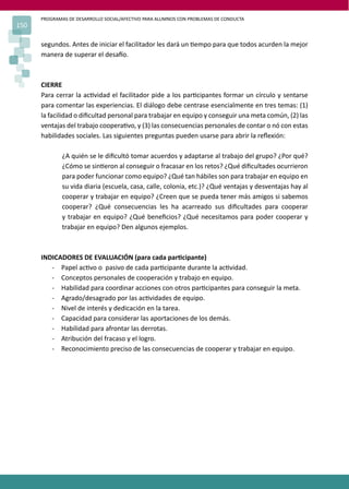 PROGRAMAS DE DESARROLLO SOCIAL/AFECTIVO PARA ALUMNOS CON PROBLEMAS DE CONDUCTA
150
segundos. Antes de iniciar el facilitador les dará un �empo para que todos acurden la mejor
manera de superar el desa�o.
CIERRE
Para cerrar la ac�vidad el facilitador pide a los par�cipantes formar un círculo y sentarse
para comentar las experiencias. El diálogo debe centrase esencialmente en tres temas: (1)
la facilidad o diﬁcultad personal para trabajar en equipo y conseguir una meta común, (2) las
ventajas del trabajo coopera�vo, y (3) las consecuencias personales de contar o nó con estas
habilidades sociales. Las siguientes preguntas pueden usarse para abrir la reﬂexión:
¿A quién se le diﬁcultó tomar acuerdos y adaptarse al trabajo del grupo? ¿Por qué?
¿Cómo se sin�eron al conseguir o fracasar en los retos? ¿Qué diﬁcultades ocurrieron
para poder funcionar como equipo? ¿Qué tan hábiles son para trabajar en equipo en
su vida diaria (escuela, casa, calle, colonia, etc.)? ¿Qué ventajas y desventajas hay al
cooperar y trabajar en equipo? ¿Creen que se pueda tener más amigos si sabemos
cooperar? ¿Qué consecuencias les ha acarreado sus diﬁcultades para cooperar
y trabajar en equipo? ¿Qué beneﬁcios? ¿Qué necesitamos para poder cooperar y
trabajar en equipo? Den algunos ejemplos.
INDICADORES DE EVALUACIÓN (para cada par�cipante)
- Papel ac�vo o pasivo de cada par�cipante durante la ac�vidad.
- Conceptos personales de cooperación y trabajo en equipo.
- Habilidad para coordinar acciones con otros par�cipantes para conseguir la meta.
- Agrado/desagrado por las ac�vidades de equipo.
- Nivel de interés y dedicación en la tarea.
- Capacidad para considerar las aportaciones de los demás.
- Habilidad para afrontar las derrotas.
- Atribución del fracaso y el logro.
- Reconocimiento preciso de las consecuencias de cooperar y trabajar en equipo.
 