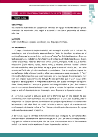 PROGRAMAS DE DESARROLLO SOCIAL/AFECTIVO PARA ALUMNOS CON PROBLEMAS DE CONDUCTA
151
2.18 JUEGOS DE COOPERACIÓN (TRABAJO EN EQUIPO) 50 min. 8-10 años.
PESCAR AL PEZ
OBJETIVO (S)
Desarrollar las habilidades de cooperación y trabajo en equipo mediante retos de grupo.
Promover las habilidades para llegar a acuerdos y solucionar problemas de manera
colec�va.
MATERIAL
Salón sin obstáculos o espacio abierto con área de juego delimitada.
PROCEDIMIENTO
1. El juego consiste en trabajar en equipo para conseguir acorralar con el cuerpo a los
par�cipantes que el coordinador vaya nombrando. Todos los jugadores se reúnen en el
centro del salón y a la cuenta de tres comienzan a “nadar” en dis�ntas direcciones (mueven
los brazos como los nadadores). Para hacer más diver�da la ac�vidad el coordinador deberá
alentar a los niños a nadar de diferentes formas (perrito, mariposa, ranita, etc), a dis�ntas
velocidades (súper rápido, rápido, medio, lento) y haciendo dis�ntos “trucos” (simular
echarse un clavado, nadar por debajo del agua, gritar si viene un �burón, etc). En cierto
momento el facilitador gritará el nombre de un par�cipante, éste al escucharlo huye de sus
compañeros a toda velocidad mientras ellos tratan organizarse para acorralarlo. El “pez”
intentará hasta lo imposible para no ser capturado por lo cual el grupo debe organizarse muy
bien para impedir cualquier intento de fuga. No está permi�do que el “pez” escape entre
las piernas de los jugadores ni rompiendo las barreras, sólo puede hacerlo por los espacios
libres. Si después de 1o 2 minutos el grupo no ha conseguido rodear al “pez”, éste se salva y
gana la oportunidad de dar las instrucciones y gritar el nombre del siguiente perseguido. El
juego se aplica 5-6 veces siguiendo éstas reglas antes de pasar a la siguiente variante.
2. Se vuelve a aplicar la ac�vidad pero con la diferencia que en ésta ocasión no está
permi�do sujetarse con las manos o abrazarse para atrapar al “pez”, sólo es válido juntar lo
más posible sus cuerpos para no permi�rle que escape por alguna abertura. El coordinador
recomendará a los niños llevar sus brazos cruzados al frente o sujetar sus dos manos atrás
en el momento de intentar rodear al “pez”. La comunicación entre los miembros del equipo
será crucial para conseguir el obje�vo.
3. Se vuelve a jugar la ac�vidad de la misma manera que en el paso # 2 pero ahora estará
prohibido hablar en el momento de intentar capturar al “pez”. En ésta ocasión se permite a
los jugadores u�lizar sus manos pero sólo para que se comuniquen entre sí de manera no
verbal. La ac�vidad puede repe�rse 4-5 veces siguiendo ésta variante.
 