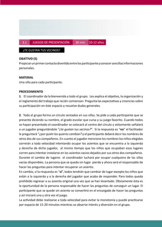 PROGRAMAS DE DESARROLLO SOCIAL/AFECTIVO PARA ALUMNOS CON PROBLEMAS DE CONDUCTA
155
TERCER NIVEL
GRANDES ( 5° Y 6°)
10 - 12 AÑOS
TERCER NIVELTERCER NIVEL
GRANDES ( 5° Y 6°)GRANDES ( 5° Y 6°)
10 - 12 AÑOS10 - 12 AÑOS
3.1 JUEGOS DE PRESENTACIÓN 30 min. 10-12 años.
¿TE GUSTAN TUS VECINOS?
OBJETIVO (S)
Propiciarunprimercontactodiver�doentrelospar�cipanteyconocersencillasinformaciones
personales.
MATERIAL
Una silla para cada par�cipante.
PROCEDIMIENTO
1. El coordinador da la bienvenida a todo el grupo. Les explica el obje�vo, la organización y
el reglamento del trabajo que recién comienzan. Pregunta las expecta�vas y creencias sobre
su par�cipación en éste espacio y resuelve dudas generales.
2. Todo el grupo forma un círculo sentados en sus sillas. Se pide a cada par�cipante que se
presente diciendo su nombre, el grado escolar que cursa y su juego favorito. Cuando todos
se hayan presentado el coordinador se colocará al centro del círculo y velozmente señalará
a un jugador preguntándole “¿te gustan tus vecinos?”. Si la respuesta es “no” el facilitador
le preguntará ”¿por quién los quieres cambiar? y el par�cipante deberá decir los nombres de
otros dos de sus compañeros. En cuanto el jugador mencione los nombres los niños elegidos
correrán a toda velocidad intentando ocupar los asientos que se encuentra a la izquierda
y derecha de dicho jugador, al mismo �empo que los niños que ocupaban esos lugares
corren para intentar instalarse en los asientos vacios dejados por sus otros dos compañeros.
Durante el cambio de lugares el coordinador luchará por ocupar cualquiera de las sillas
vacías disponibles. La persona que se queda sin lugar pierde y ahora será el responsable de
hacer las preguntas para intentar recuperar un asiento.
En cambio, si la respuesta es “sí”, todos tendrán que cambiar de lugar excepto los niños que
están a la izquierda y a la derecha del jugador que acaba de responder. Para todos queda
prohibido regresar a su asiento original una vez que se han levantado. Obviamente ésta es
la oportunidad de la persona responsable de hacer las preguntas de conseguir un lugar. El
par�cipante que se quede sin asiento se conver�rá en el encargado de hacer las preguntas
y así iniciará una y otra vez el juego.
La ac�vidad debe realizarse a toda velocidad para evitar la monotonía y puede prac�carse
por espacio de 15-20 minutos mientras se observe interés y diversión en el grupo.
 