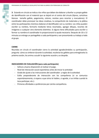 PROGRAMAS DE DESARROLLO SOCIAL/AFECTIVO PARA ALUMNOS CON PROBLEMAS DE CONDUCTA
156
3. Estando en círculo se indica a los niños que deben de elaborar y diseñar su propio gafete
de iden�ﬁcación con el material que se dejará en el centro del círculo (�jeras, cartulinas
blancas tamaño gafete, pegamento, colores, revistas para recortar y marcadores). El
coordinador debe promover las ideas crea�vas, la compar�ción de materiales y la plá�ca
entre los par�cipantes mientras elaboran el iden�ﬁcador con su nombre. Los niños pueden
escribir su nombre, formarlo mediante letras recortadas, agregar dibujos, recortes de
imágenes o cualquier otro elemento dis�n�vo. Si alguno �ene diﬁcultades para escribir o
formar su nombre el coordinador le proporcionará la ayuda necesaria. Después de 10 o 12
minutos se entrega un portagafete a cada par�cipante y van presentando su trabajo a todo
el grupo.
CIERRE
Reunidos en círculo el coordinador cierra la ac�vidad agradeciéndoles su par�cipación,
pregunta cómo se sin�eron durante la ac�vidad, recolecta los gafetes para entregárselos la
próxima sesión, los anima a acudir la siguiente ocasión y se despide.
INDICADORES DE EVALUACIÓN (para cada par�cipante)
- Soltura y buena disposición al realizar el juego.
- Nivel de interacción social espontánea antes de iniciar la ac�vidad.
- Grado de ajuste a las instrucciones del coordinador y reglas de la ac�vidad.
- Es�lo preponderante de interacción con los compañeros (si se comunica
espontáneamente, si espera a que otros le hablen, si agrede, si se inhibe cuando le
toca par�cipar, etc.).
- Primeras aﬁnidades o preferencias por ciertos compañeros.
 
