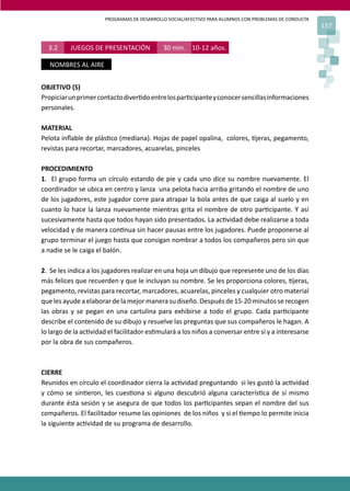 PROGRAMAS DE DESARROLLO SOCIAL/AFECTIVO PARA ALUMNOS CON PROBLEMAS DE CONDUCTA
157
3.2 JUEGOS DE PRESENTACIÓN 30 min. 10-12 años.
NOMBRES AL AIRE
OBJETIVO (S)
Propiciarunprimercontactodiver�doentrelospar�cipanteyconocersencillasinformaciones
personales.
MATERIAL
Pelota inﬂable de plás�co (mediana). Hojas de papel opalina, colores, �jeras, pegamento,
revistas para recortar, marcadores, acuarelas, pinceles
PROCEDIMIENTO
1. El grupo forma un círculo estando de pie y cada uno dice su nombre nuevamente. El
coordinador se ubica en centro y lanza una pelota hacia arriba gritando el nombre de uno
de los jugadores, este jugador corre para atrapar la bola antes de que caiga al suelo y en
cuanto lo hace la lanza nuevamente mientras grita el nombre de otro par�cipante. Y así
sucesivamente hasta que todos hayan sido presentados. La ac�vidad debe realizarse a toda
velocidad y de manera con�nua sin hacer pausas entre los jugadores. Puede proponerse al
grupo terminar el juego hasta que consigan nombrar a todos los compañeros pero sin que
a nadie se le caiga el balón.
2. Se les indica a los jugadores realizar en una hoja un dibujo que represente uno de los días
más felices que recuerden y que le incluyan su nombre. Se les proporciona colores, �jeras,
pegamento, revistas para recortar, marcadores, acuarelas, pinceles y cualquier otro material
que les ayude a elaborar de la mejor manera su diseño. Después de 15-20 minutos se recogen
las obras y se pegan en una cartulina para exhibirse a todo el grupo. Cada par�cipante
describe el contenido de su dibujo y resuelve las preguntas que sus compañeros le hagan. A
lo largo de la ac�vidad el facilitador es�mulará a los niños a conversar entre sí y a interesarse
por la obra de sus compañeros.
CIERRE
Reunidos en círculo el coordinador cierra la ac�vidad preguntando si les gustó la ac�vidad
y cómo se sin�eron, les cues�ona si alguno descubrió alguna caracterís�ca de sí mismo
durante ésta sesión y se asegura de que todos los par�cipantes sepan el nombre del sus
compañeros. El facilitador resume las opiniones de los niños y si el �empo lo permite inicia
la siguiente ac�vidad de su programa de desarrollo.
 