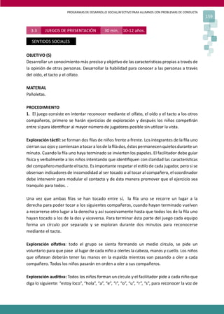 PROGRAMAS DE DESARROLLO SOCIAL/AFECTIVO PARA ALUMNOS CON PROBLEMAS DE CONDUCTA
159
3.3 JUEGOS DE PRESENTACIÓN 30 min. 10-12 años.
SENTIDOS SOCIALES
OBJETIVO (S)
Desarrollar un conocimiento más preciso y obje�vo de las caracterís�cas propias a través de
la opinión de otras personas. Desarrollar la habilidad para conocer a las personas a través
del oído, el tacto y el olfato.
MATERIAL
Pañoletas.
PROCEDIMIENTO
1. El juego consiste en intentar reconocer mediante el olfato, el oído y el tacto a los otros
compañeros, primero se harán ejercicios de exploración y después los niños compe�rán
entre sí para iden�ﬁcar al mayor número de jugadores posible sin u�lizar la vista.
Exploración tác�l: se forman dos ﬁlas de niños frente a frente. Los integrantes de la ﬁla uno
cierran sus ojos y comienzan a tocar a los de la ﬁla dos, éstos permanecen quietos durante un
minuto. Cuando la ﬁla uno haya terminado se invierten los papeles. El facilitador debe guiar
�sica y verbalmente a los niños intentando que iden�ﬁquen con claridad las caracterís�cas
del compañero mediante el tacto. Es importante respetar el es�lo de cada jugador, pero si se
observan indicadores de incomodidad al ser tocado o al tocar al compañero, el coordinador
debe intervenir para modular el contacto y de ésta manera promover que el ejercicio sea
tranquilo para todos. .
Una vez que ambas ﬁlas se han tocado entre sí, la ﬁla uno se recorre un lugar a la
derecha para poder tocar a los siguientes compañeros, cuando hayan terminado vuelven
a recorrerse otro lugar a la derecha y así sucesivamente hasta que todos los de la ﬁla uno
hayan tocado a los de la dos y viceversa. Para terminar ésta parte del juego cada equipo
forma un círculo por separado y se exploran durante dos minutos para reconocerse
mediante el tacto.
Exploración olfa�va: todo el grupo se sienta formando un medio círculo, se pide un
voluntario para que pase al lugar de cada niño a olerles la cabeza, manos y cuello. Los niños
que olfatean deberán tener las manos en la espalda mientras van pasando a oler a cada
compañero. Todos los niños pasarán en orden a oler a sus compañeros.
Exploración audi�va: Todos los niños forman un círculo y el facilitador pide a cada niño que
diga lo siguiente: “estoy loco”, “hola”, “a”, “e”, “i”, “o”, “u”, “r”, “s”, para reconocer la voz de
 