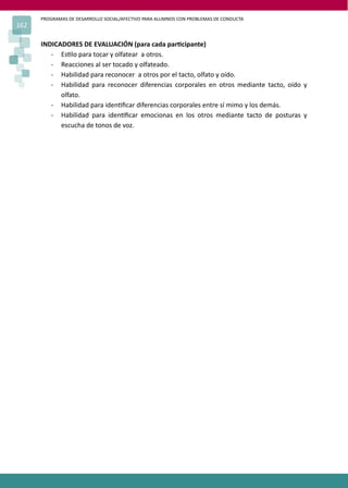 PROGRAMAS DE DESARROLLO SOCIAL/AFECTIVO PARA ALUMNOS CON PROBLEMAS DE CONDUCTA
162
INDICADORES DE EVALUACIÓN (para cada par�cipante)
- Es�lo para tocar y olfatear a otros.
- Reacciones al ser tocado y olfateado.
- Habilidad para reconocer a otros por el tacto, olfato y oído.
- Habilidad para reconocer diferencias corporales en otros mediante tacto, oído y
olfato.
- Habilidad para iden�ﬁcar diferencias corporales entre sí mimo y los demás.
- Habilidad para iden�ﬁcar emocionas en los otros mediante tacto de posturas y
escucha de tonos de voz.
 