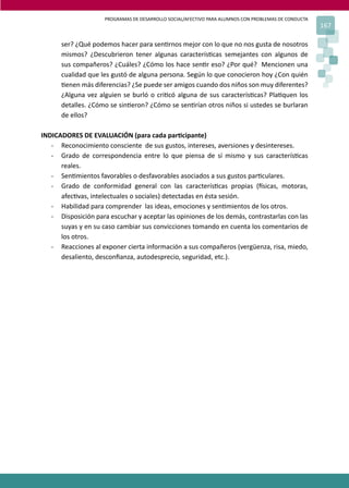 PROGRAMAS DE DESARROLLO SOCIAL/AFECTIVO PARA ALUMNOS CON PROBLEMAS DE CONDUCTA
167
ser? ¿Qué podemos hacer para sen�rnos mejor con lo que no nos gusta de nosotros
mismos? ¿Descubrieron tener algunas caracterís�cas semejantes con algunos de
sus compañeros? ¿Cuáles? ¿Cómo los hace sen�r eso? ¿Por qué? Mencionen una
cualidad que les gustó de alguna persona. Según lo que conocieron hoy ¿Con quién
�enen más diferencias? ¿Se puede ser amigos cuando dos niños son muy diferentes?
¿Alguna vez alguien se burló o cri�có alguna de sus caracterís�cas? Pla�quen los
detalles. ¿Cómo se sin�eron? ¿Cómo se sen�rían otros niños si ustedes se burlaran
de ellos?
INDICADORES DE EVALUACIÓN (para cada par�cipante)
- Reconocimiento consciente de sus gustos, intereses, aversiones y desintereses.
- Grado de correspondencia entre lo que piensa de sí mismo y sus caracterís�cas
reales.
- Sen�mientos favorables o desfavorables asociados a sus gustos par�culares.
- Grado de conformidad general con las caracterís�cas propias (�sicas, motoras,
afec�vas, intelectuales o sociales) detectadas en ésta sesión.
- Habilidad para comprender las ideas, emociones y sen�mientos de los otros.
- Disposición para escuchar y aceptar las opiniones de los demás, contrastarlas con las
suyas y en su caso cambiar sus convicciones tomando en cuenta los comentarios de
los otros.
- Reacciones al exponer cierta información a sus compañeros (vergüenza, risa, miedo,
desaliento, desconﬁanza, autodesprecio, seguridad, etc.).
 