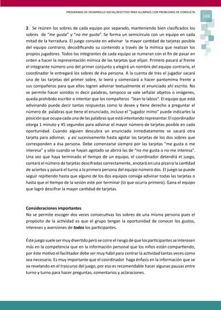 PROGRAMAS DE DESARROLLO SOCIAL/AFECTIVO PARA ALUMNOS CON PROBLEMAS DE CONDUCTA
169
2. Se reúnen los sobres de cada equipo por separado, manteniendo bien clasiﬁcados los
sobres de “me gusta” y “no me gusta”. Se forma un semicírculo con un equipo en cada
mitad de la herradura. El juego consiste en adivinar la mayor can�dad de tarjetas posible
del equipo contrario, decodiﬁcando su contenido a través de la mímica que realizan los
propios jugadores. Todos los integrantes de cada equipo se numeran con el ﬁn de pasar en
orden a hacer la representación mímica de las tarjetas que elijan. Primero pasará al frente
el integrante número uno del primer conjunto y elegirá un nombre del equipo contrario, el
coordinador le entregará los sobres de ésa persona. A la cuenta de tres el jugador sacará
una de las tarjetas del primer sobre, lo leerá y comenzará a hacer pantomima frente a
sus compañeros para que ellos logren adivinar textualmente el enunciado ahí escrito. No
se permite hacer sonidos ni decir palabras, tampoco se vale señalar objetos o imágenes,
queda prohibido escribir o intentar que los compañeros “lean lo labios”. El equipo que está
adivinando puede decir tantas respuestas como lo desee y �ene derecho a preguntar el
número de palabras que �ene el enunciado, incluso el “jugador mimo” puede indicarles la
posición que ocupa cada una de las palabras que está intentando representar. El coordinador
otorga 1 minuto y 45 segundos para adivinar el mayor número de tarjetas posible en cada
oportunidad. Cuando alguien descubra un enunciado inmediatamente se sacará otra
tarjeta para adivinar, y así sucesivamente hasta agotar las tarjetas de los dos sobres que
corresponden a ésa persona. Debe comenzarse siempre por las tarjetas “me gusta o me
interesa” y sólo cuando se hayan agotado se abrirá las de “no me gusta o no me interesa”.
Una vez que haya terminado el �empo de un equipo, el coordinador detendrá el juego,
contará el número de tarjetas descifradas correctamente, anotará en una pizarra la can�dad
de aciertos y pasará el turno a la primera persona del equipo número dos. El juego se puede
seguir repi�endo hasta que alguno de los dos equipos consiga adivinar todas las tarjetas o
hasta que el �empo de la sesión esté por terminar (lo que ocurra primero). Gana el equipo
que logró descifrar la mayor can�dad de tarjetas.
Consideraciones importantes
No se permite escoger dos veces consecu�vas los sobres de una misma persona pues el
propósito de la ac�vidad es que el grupo tengan la oportunidad de conocer los gustos,
intereses y aversiones de todos los par�cipantes.
Éstejuegosuelesermuydiver�doperosecorreelriesgodequelospar�cipantesseinteresen
más en la competencia que en la información personal que los niños están compar�endo,
por éste mo�vo el facilitador debe ser muy hábil para centrar la ac�vidad tantas veces como
sea necesario. Es muy importante que el coordinador haga énfasis en la información que se
va revelando en el trascurso del juego, por eso es recomendable hacer algunas pausas entre
turno y turno para hacer preguntas, comentarios y aclaraciones.
 