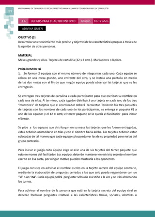 PROGRAMAS DE DESARROLLO SOCIAL/AFECTIVO PARA ALUMNOS CON PROBLEMAS DE CONDUCTA
172
3.6 JUEGOS PARA EL AUTOCONCEPTO 60 min. 10-12 años.
ADIVINA QUIÉN
OBJETIVO (S)
Desarrollar un conocimiento más preciso y obje�vo de las caracterís�cas propias a través de
la opinión de otras personas.
MATERIAL
Mesas grandes y sillas. Tarjetas de cartulina (12 x 8 cms.). Marcadores o lápices.
PROCEDIMIENTO
1. Se forman 2 equipos con el mismo número de integrantes cada uno. Cada equipo se
coloca en una mesa grande, uno enfrente del otro, y se instala una pantalla en medio
de las dos mesas con el ﬁn de que ningún equipo pueda observar las tarjetas que se les
entregarán.
Se entregan tres tarjetas de cartulina a cada par�cipante para que escriban su nombre en
cada una de ellas. Al terminar, cada jugador distribuirá una tarjeta en cada uno de los tres
“montones” de tarjetas que el coordinador deberá recolectar. Teniendo los tres paquetes
de tarjetas con los nombres de cada uno de los par�cipantes, se entrega el paquete #1 a
uno de los equipos y el #2 al otro; el tercer paquete se lo queda el facilitador para iniciar
el juego.
Se pide a los equipos que distribuyan en su mesa las tarjetas que les fueron entregadas,
éstas deberán acomodarse en ﬁlas y con el nombre hacia arriba. Las tarjetas deberán estar
colocadas de tal manera que cada equipo solo pueda ver las de su propiedad pero no las del
grupo contrario.
Para iniciar el juego cada equipo elige al azar una de las tarjetas del tercer paquete que
está en manos del facilitador. Los equipos deberán mantener en estricto secreto el nombre
escrito en ésa carta, por ningún mo�vo pueden mostrarla a los oponentes.
El juego consiste en adivinar el nombre escrito en la tarjeta secreta del equipo contrario,
mediante la elaboración de preguntas cerradas a las que sólo pueda responderse con un
“sí” o un “no”. Cada equipo podrá preguntar solo una cues�ón a la vez y se irán alternando
los turnos.
Para adivinar el nombre de la persona que está en la tarjeta secreta del equipo rival se
deberán formular preguntas rela�vas a las caracterís�cas �sicas, sociales, afec�vas o
 