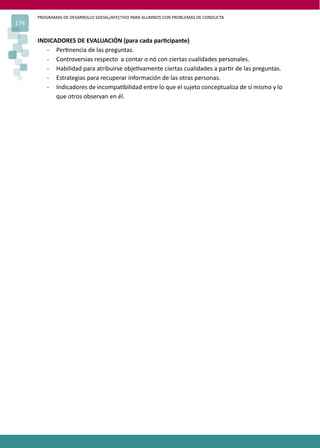 PROGRAMAS DE DESARROLLO SOCIAL/AFECTIVO PARA ALUMNOS CON PROBLEMAS DE CONDUCTA
174
INDICADORES DE EVALUACIÓN (para cada par�cipante)
- Per�nencia de las preguntas.
- Controversias respecto a contar o nó con ciertas cualidades personales.
- Habilidad para atribuirse obje�vamente ciertas cualidades a par�r de las preguntas.
- Estrategias para recuperar información de las otras personas.
- Indicadores de incompa�bilidad entre lo que el sujeto conceptualiza de sí mismo y lo
que otros observan en él.
 