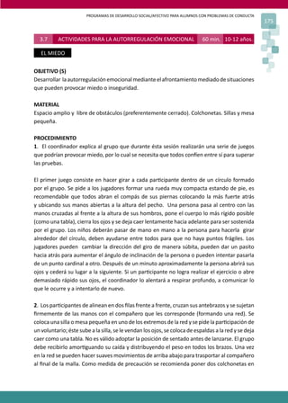 PROGRAMAS DE DESARROLLO SOCIAL/AFECTIVO PARA ALUMNOS CON PROBLEMAS DE CONDUCTA
175
3.7 ACTIVIDADES PARA LA AUTORREGULACIÓN EMOCIONAL 60 min. 10-12 años.
EL MIEDO
OBJETIVO (S)
Desarrollar laautorregulaciónemocionalmedianteelafrontamientomediadodesituaciones
que pueden provocar miedo o inseguridad.
MATERIAL
Espacio amplio y libre de obstáculos (preferentemente cerrado). Colchonetas. Sillas y mesa
pequeña.
PROCEDIMIENTO
1. El coordinador explica al grupo que durante ésta sesión realizarán una serie de juegos
que podrían provocar miedo, por lo cual se necesita que todos con�en entre sí para superar
las pruebas.
El primer juego consiste en hacer girar a cada par�cipante dentro de un círculo formado
por el grupo. Se pide a los jugadores formar una rueda muy compacta estando de pie, es
recomendable que todos abran el compás de sus piernas colocando la más fuerte atrás
y ubicando sus manos abiertas a la altura del pecho. Una persona pasa al centro con las
manos cruzadas al frente a la altura de sus hombros, pone el cuerpo lo más rígido posible
(como una tabla), cierra los ojos y se deja caer lentamente hacia adelante para ser sostenida
por el grupo. Los niños deberán pasar de mano en mano a la persona para hacerla girar
alrededor del círculo, deben ayudarse entre todos para que no haya puntos frágiles. Los
jugadores pueden cambiar la dirección del giro de manera súbita, pueden dar un pasito
hacia atrás para aumentar el ángulo de inclinación de la persona o pueden intentar pasarla
de un punto cardinal a otro. Después de un minuto aproximadamente la persona abrirá sus
ojos y cederá su lugar a la siguiente. Si un par�cipante no logra realizar el ejercicio o abre
demasiado rápido sus ojos, el coordinador lo alentará a respirar profundo, a comunicar lo
que le ocurre y a intentarlo de nuevo.
2. Los par�cipantes de alinean en dos ﬁlas frente a frente, cruzan sus antebrazos y se sujetan
ﬁrmemente de las manos con el compañero que les corresponde (formando una red). Se
coloca una silla o mesa pequeña en uno de los extremos de la red y se pide la par�cipación de
un voluntario; éste sube a la silla, se le vendan los ojos, se coloca de espaldas a la red y se deja
caer como una tabla. No es válido adoptar la posición de sentado antes de lanzarse. El grupo
debe recibirlo amor�guando su caída y distribuyendo el peso en todos los brazos. Una vez
en la red se pueden hacer suaves movimientos de arriba abajo para trasportar al compañero
al ﬁnal de la malla. Como medida de precaución se recomienda poner dos colchonetas en
 