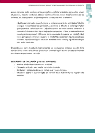 PROGRAMAS DE DESARROLLO SOCIAL/AFECTIVO PARA ALUMNOS CON PROBLEMAS DE CONDUCTA
177
poner ejemplos, pedir opiniones a los compañeros, solicitar anécdotas personales, actuar
situaciones, modelar conductas, adecuar cues�onamientos al nivel de comprensión de los
alumnos, etc. Las siguientes preguntas pueden usarse para abrir la reﬂexión:
¿Qué les parecieron los juegos? ¿Cómo se sin�eron durante las ac�vidades? ¿Quién
consiguió realizar todos los ejercicios? ¿A quién se le diﬁcultó o no lo logró? ¿Por
qué? ¿Cómo se sienten con ello? ¿Qué situaciones les hacen sen�rse temerosos o
con miedo? Que describan algunos ejemplos personales. ¿Cómo se siente el cuerpo
cuando sen�mos miedo? ¿Cómo se sienten después de superar un miedo? ¿Qué
hacen para poder enfrentar o superar el miedo? Que describan algunas estrategias
concretas. Que actúen alguna situación donde se siente temor y algunas estrategias
para poder superarlo.
El coordinador cierra la ac�vidad comunicando las conclusiones extraídas a par�r de la
conversación, e invita a los chicos que quieran conversar algún asunto privado relacionado
con el tema a quedarse un rato más.
INDICADORES DE EVALUACIÓN (para cada par�cipante)
- Nivel de miedo observado en cada ac�vidad.
- Estrategias u�lizadas para regular o modular el miedo.
- Conductas y estrategias de apoyo mutuo para vencer el miedo.
- Inﬂuencias sobre el autoconcepto en función de su habilidad para regular ésta
emoción.
 
