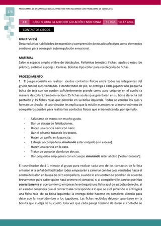 PROGRAMAS DE DESARROLLO SOCIAL/AFECTIVO PARA ALUMNOS CON PROBLEMAS DE CONDUCTA
178
3.8 JUEGOS PARA LA AUTORREGULACIÓN EMOCIONAL 55 min. 10-12 años.
CONTACTOS CIEGOS
OBJETIVO (S)
Desarrollarlashabilidades deexpresiónycomprensióndeestadosafec�voscomoelementos
centrales para conseguir autorregulación emocional.
MATERIAL
Salón o espacio amplio y libre de obstáculos. Pañoletas (vendas). Fichas azules o rojas (de
plás�co, cartón o esponja). Canicas. Bolsitas �po collar para recolección de ﬁchas.
PROCEDIMIENTO
1. El juego consiste en realizar ciertos contactos �sicos entre todos los integrantes del
grupo con los ojos vendados. Estando todos de pie, se entrega a cada jugador una pequeña
bolsa de tela con un cordón suﬁcientemente grande como para colgarse en el cuello (a
manera de collar), también reciben 25 ﬁchas azules que guardarán en su bolsa derecha del
pantalón y 25 ﬁchas rojas que pondrán en su bolsa izquierda. Todos se vendan los ojos y
forman un círculo, el coordinador les explica que la misión es encontrar al mayor número de
compañeros posible para realizar los contactos �sicos que él irá indicando, por ejemplo:
- Saludarse de mano con mucho gusto.
- Dar un abrazo de felicitaciones.
- Hacer una caricia nariz con nariz.
- Dar el pésame tocando los brazos.
- Hacer un cariño en la pancita.
- Estrujar al compañero simulando estar enojado (sin exceso).
- Hacer una caricia en la cara.
- Tratar de consolar dando un abrazo.
- Dar pequeños empujones con el cuerpo simulando retar al otro (“echar bronca”).
El coordinador dará 1 minuto al grupo para realizar cada uno de los contactos de la lista
anterior. A la señal del facilitador todos empezarán a caminar con los ojos vendados hacia el
centro del salón en busca de otro compañero, cuando lo encuentren se pondrán de acuerdo
brevemente para saber quien hará primero el contacto, si al compañero le parece que hizo
correctamente el acercamiento entonces le entregará una ﬁcha azul de su bolsa derecha, si
en cambio considera que el contacto no corresponde a lo que se está pidiendo le entregará
una ﬁcha roja de su bolsa izquierda; la entrega debe hacerse en completo silencio para
dejar con la incer�dumbre a los jugadores. Las ﬁchas recibidas deberán guardarse en la
bolsita que cuelga de su cuello. Una vez que cada pareja termine de darse el contacto se
 