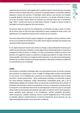 PROGRAMAS DE DESARROLLO SOCIAL/AFECTIVO PARA ALUMNOS CON PROBLEMAS DE CONDUCTA
179
separarán para encontrar a otro jugador libre y repe�r el ejercicio. No se vale que una pareja
realice el mismo contacto dos veces, si durante la ac�vidad vuelven a encontrarse deberán
separarse y buscar otra persona. El facilitador estará atento a que durante los traslados
se guarde absoluto silencio, pues se trata de encontrar a los demás u�lizando el tacto y
no la voz. Se pueden realizar todos los contactos que alcancen hasta que el coordinador
diga “¡alto!”, cuando esto ocurra ya nadie podrá moverse. El juego se reinicia cuando el
facilitador mencione la siguiente forma de contacto.
Al terminar todos los ejercicios los par�cipantes se descubren los ojos y hacen el conteo
de sus ﬁchas, gana el niño que haya recolectado la mayor can�dad de ﬁchas azules, eso
signiﬁca que sus compañeros evaluaron bien muchos de sus contactos.
Para cerrar ésta primera fase del juego se pregunta a los jugadores cómo se sin�eron, cómo
les fue en la recolección de ﬁchas y se les pide mostrar algunos ejemplos de contactos que
merecieron ﬁcha roja (mal realizados).
2. Se repite el ejercicio anterior pero ahora se entrega a cada par�cipante 25 canicas para
caliﬁcar los ejercicios bien realizados. Cuando alguien hace inadecuadamente un contacto su
compañero le dará una ﬁcha, en cambio, si lo hace correctamente recibirá una canica, esto
permite a los jugadores evaluar su conducta y corregirla para obtener el mayor número de
canicas posible. Como éste es un juego de criterio personal, no se vale que los par�cipantes
reclamen por no haber recibido la canica que esperaban, todos éstos incidentes se pla�carán
al momento del cerrar la ac�vidad.
CIERRE
Para ﬁnalizar la ac�vidad el facilitador pide a los par�cipantes formar un círculo y sentarse
para comentar las experiencias y cerrar el juego. El diálogo debe centrase esencialmente
en tres temas: (1) la habilidad para comunicar los mensajes emocionales que se desea
transmi�r a través contacto �sico , (2) los sen�mientos asociados a la interacción corporal
con otras personas (vergüenza, miedo, desconﬁanza, tranquilidad, gusto, etc), y (3) la
habilidad para adaptar los contactos �sicos en función de las preferencias de los demás. El
facilitador estará atento a centrar la conversación en torno a la expresión y comprensión de
la emociones como elemento esencial de la autorregulación emocional, para lo cual podrá
u�lizar todas las herramientas de mediación que estén a su alcance como: hacer preguntas,
poner ejemplos, pedir opiniones a los compañeros, solicitar anécdotas personales,
actuar situaciones, modelar conductas, tomar y mostrar fotogra�as de los niños durante
la ac�vidad, adecuar cues�onamientos al nivel de comprensión de los alumnos, etc. Las
siguientes preguntas pueden usarse para abrir la reﬂexión:
 