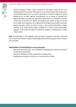 PROGRAMAS DE DESARROLLO SOCIAL/AFECTIVO PARA ALUMNOS CON PROBLEMAS DE CONDUCTA
180
¿Qué les pareció el juego? ¿Qué les pareció lo más di�cil? ¿Cómo les fue en la
recolección de ﬁchas y caicos? ¿Para qué se usa el contacto �sico entre las personas?
¿Se les facilita expresar con su cuerpo lo que piensan o sienten? ¿Alguien ha tenido
problemas por no saber expresar correctamente con su cuerpo un mensaje? Den
algunos ejemplos (una pelea por tocar demasiado brusco a un compañero, provocar
el llanto de un hermano por abrazar demasiado fuerte, perder el lugar en una ﬁla
por no saber cómo oponerse, etc.) ¿Alguna vez han ﬁngido una emoción? Comenten
algunos ejemplos. ¿Cómo se sienten al tocar a otras personas (familiares, amigos,
extraños, etc.)? ¿Descubrieron alguna cualidad de sí mismos durante éste juego?
¿Alguien se dio cuenta de alguna caracterís�ca (nega�va o posi�va) que no había
notado antes?
Nota: el coordinador no está obligado a plantear todas la preguntas anteriores, éstas sólo
son un recurso para facilitar la apertura del dialogo que permi�rá conseguir el cierre correcto
de la ac�vidad.
INDICADORES DE EVALUACIÓN (para cada par�cipante)
- Reconocimiento consciente de su habilidad o inhabilidad para comunicar mensajes
a través del contacto �sico.
- Reacciones afec�vas al recibir y proporcionar contacto �sico.
- Habilidad para corregir sus errores en la comunicación no verbal.
 
