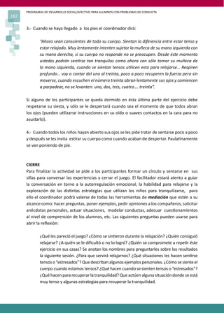 PROGRAMAS DE DESARROLLO SOCIAL/AFECTIVO PARA ALUMNOS CON PROBLEMAS DE CONDUCTA
182
3.- Cuando se haya llegado a los pies el coordinador dirá:
“Ahora sean conscientes de todo su cuerpo. Sientan la diferencia entre estar tenso y
estar relajado. Muy lentamente intenten sujetar la muñeca de su mano izquierda con
su mano derecha, si su cuerpo no responde no se preocupen. Desde éste momento
ustedes podrán sen�rse tan tranquilos como ahora con sólo tomar su muñeca de
la mano izquierda, cuando se sientan tensos u�licen esto para relajarse… Respiren
profundo… voy a contar del uno al treinta, poco a poco recuperen la fuerza pero sin
moverse, cuando escuchen el número treinta abran lentamente sus ojos y comiencen
a parpadear, no se levanten: uno, dos, tres, cuatro…. treinta”.
Si alguno de los par�cipantes se queda dormido en ésta úl�ma parte del ejercicio debe
respetarse su siesta, y sólo se le despertará cuando sea el momento de que todos abran
los ojos (pueden u�lizarse instrucciones en su oído o suaves contactos en la cara para no
asustarlo).
4.- Cuando todos los niños hayan abierto sus ojos se les pide tratar de sentarse poco a poco
y después se les invita es�rar su cuerpo como cuando acaban de despertar. Paula�namente
se van poniendo de pie.
CIERRE
Para ﬁnalizar la ac�vidad se pide a los par�cipantes formar un círculo y sentarse en sus
sillas para conversar las experiencias y cerrar el juego. El facilitador estará atento a guiar
la conversación en torno a la autorregulación emocional, la habilidad para relajarse y la
exploración de las dis�ntas estrategias que u�lizan los niños para tranquilizarse, para
ello el coordinador podrá valerse de todas las herramientas de mediación que estén a su
alcance como: hacer preguntas, poner ejemplos, pedir opiniones a los compañeros, solicitar
anécdotas personales, actuar situaciones, modelar conductas, adecuar cues�onamientos
al nivel de comprensión de los alumnos, etc. Las siguientes preguntas pueden usarse para
abrir la reﬂexión:
¿Qué les pareció el juego? ¿Cómo se sin�eron durante la relajación? ¿Quién consiguió
relajarse? ¿A quién se le diﬁcultó o no lo logró? ¿Quién se compromete a repe�r éste
ejercicio en sus casas? Se anotan los nombres para preguntarles sobre los resultados
la siguiente sesión. ¿Para que servirá relajarnos? ¿Qué situaciones les hacen sen�rse
tensos o “estresados”? Que describan algunos ejemplos personales. ¿Cómo se siente el
cuerpo cuando estamos tensos? ¿Qué hacen cuando se sienten tensos o “estresados”?
¿Qué hacen para recuperar la tranquilidad? Que actúen alguna situación donde se está
muy tenso y algunas estrategias para recuperar la tranquilidad.
 