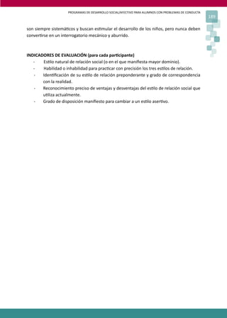 PROGRAMAS DE DESARROLLO SOCIAL/AFECTIVO PARA ALUMNOS CON PROBLEMAS DE CONDUCTA
189
son siempre sistemá�cos y buscan es�mular el desarrollo de los niños, pero nunca deben
conver�rse en un interrogatorio mecánico y aburrido.
INDICADORES DE EVALUACIÓN (para cada par�cipante)
- Es�lo natural de relación social (o en el que maniﬁesta mayor dominio).
- Habilidad o inhabilidad para prac�car con precisión los tres es�los de relación.
- Iden�ﬁcación de su es�lo de relación preponderante y grado de correspondencia
con la realidad.
- Reconocimiento preciso de ventajas y desventajas del es�lo de relación social que
u�liza actualmente.
- Grado de disposición maniﬁesto para cambiar a un es�lo aser�vo.
 