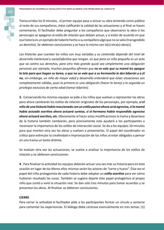 PROGRAMAS DE DESARROLLO SOCIAL/AFECTIVO PARA ALUMNOS CON PROBLEMAS DE CONDUCTA
192
Transcurridos los 8 minutos, el primer equipo pasa a actuar su obra teniendo como público
al resto de sus compañeros, éstos caliﬁcarán la calidad de las actuaciones y al ﬁnal se hacen
comentarios. El facilitador debe preguntar a los compañeros que observaron la obra si los
personajes se apegaron al es�lo de relación que debían actuar, y si están de acuerdo en que
esahistoriaesunejemplodehaberlehechoasucompañeroalgoquenosevalía(transgredido
un derecho). Se ob�enen conclusiones y se hace lo mismo con la(s) otra(s) obra(s).
Las historias que cuentan los niños son muy variadas y su contenido depende del nivel de
desarrollo intelectual y social/afec�vo que tengan. Lo que para un niño pequeño es un acto
que va contra sus derechos, para otro más grande quizá sea simplemente una obligación
personal; por ejemplo, muchos pequeños aﬁrman que no se vale que su mamá les apague
la tele para que hagan su tarea, o que no se vale que a su hermanito le den biberón y a él
no, sin embargo, un niño de mayor edad y desarrollo entenderá que éstas situaciones son
completamente válidas, pues la primera es una obligación (hacer la tarea) y la segunda un
privilegio exclusivo de cierta edad (tomar biberón).
3. Conservando los mismos equipos se pide a los niños que vuelvan a representar las obras
pero ahora cambiarán los es�los de relación originales de los personajes, por ejemplo, si el
niño de una historia había reaccionado con un es�lo pasivo ahora será agresivo, si la mamá
había actuado aser�va ahora actuará sumisa, si el hermano había respondido agresivo
ahora actuará aser�vo, etc. Obviamente al hacer estas modiﬁcaciones la trama y desenlace
de la historia también cambiarán, pero precisamente esto ayudará a los par�cipantes a
reconocer la importancia de los es�los de interacción social. Se da a los equipos 10 minutos
para que monten otra vez las obras y vuelven a presentarlas. El papel del coordinador es
crí�co para es�mular la crea�vidad e improvisación de los niños al estar obligados a pensar
en una trama un tanto dis�nta.
Se evalúan otra vez las actuaciones, se vuelve a analizar la importancia de los es�los de
relación y se ob�enen conclusiones.
4. Para ﬁnalizar la ac�vidad los equipos deberán actuar una vez más su historia pero en ésta
ocasión en lugar de los �teres ellos mismos serán los actores de “carne y hueso”. Ésta vez el
papel del niño protagonista de cada historia debe adoptar un es�lo aser�vo para ver cómo
hubieran resultado las cosas. También se sugiere dejarle éste papel protagónico al propio
niño que contó y vivió la situación real. Se dan sólo tres minutos para tomar acuerdos y se
presentan las obras. Al ﬁnalizar se ob�enen conclusiones.
CIERRE
Para cerrar la ac�vidad el facilitador pide a los par�cipantes formar un círculo y sentarse
para comentar las experiencias. El diálogo debe centrase esencialmente en tres temas: (1)
 