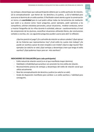 PROGRAMAS DE DESARROLLO SOCIAL/AFECTIVO PARA ALUMNOS CON PROBLEMAS DE CONDUCTA
193
las ventajas y desventajas que cada par�cipante ob�ene por su es�lo par�cular de relación,
(2) la conceptualización que �enen de los derechos y la jus�cia, y (3) la habilidad para
acercarse al dominio de un es�lo aser�vo. El facilitador estará atento a guiar la conversación
en torno a la aser�vidad para lo cual podrá u�lizar todas las herramientas de mediación
que estén a su alcance como: hacer preguntas, poner ejemplos, pedir opiniones a los
compañeros, solicitar anécdotas personales, actuar situaciones, modelar conductas, tomar
y mostrar fotogra�as de los niños durante la ac�vidad, adecuar cues�onamientos al nivel
de comprensión de los alumnos, esceniﬁcar situaciones u�lizando �teres, dar conclusiones
verbales o escritas, etc. Las siguientes preguntas pueden usarse para abrir la reﬂexión:
¿Qué les pareció el juego? ¿En cuál es�lo de relación se ubican ustedes? ¿Qué opinan
de las historias que representamos hoy? ¿Cuál es�lo les cuesta más trabajo? ¿Se
puede ser aser�vo a pesar de estar enojado o con miedo? ¿Qué es algo injusto? Den
ejemplos (se vale/no se vale) ¿Qué ventajas y desventajas creen que tenga el es�lo
aser�vo? ¿Qué podemos hacer para ser más aser�vos?
INDICADORES DE EVALUACIÓN (para cada par�cipante)
- Es�lo natural de relación social (o en el que maniﬁesta mayor dominio).
- Habilidad o inhabilidad para prac�car con precisión los tres es�los de relación.
- Reconocimiento preciso de ventajas y desventajas del es�lo de relación social que
u�liza actualmente.
- Nivel de conceptualización de derecho y jus�cia (se vale/no se vale).
- Grado de disposición maniﬁesto para cambiar a un es�lo aser�vo y habilidad para
conseguirlo.
 