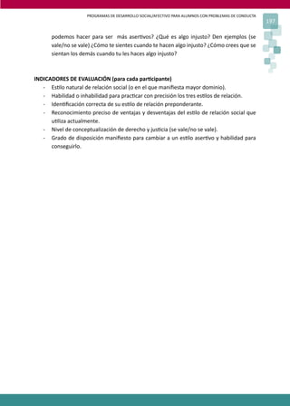 PROGRAMAS DE DESARROLLO SOCIAL/AFECTIVO PARA ALUMNOS CON PROBLEMAS DE CONDUCTA
197
podemos hacer para ser más aser�vos? ¿Qué es algo injusto? Den ejemplos (se
vale/no se vale) ¿Cómo te sientes cuando te hacen algo injusto? ¿Cómo crees que se
sientan los demás cuando tu les haces algo injusto?
INDICADORES DE EVALUACIÓN (para cada par�cipante)
- Es�lo natural de relación social (o en el que maniﬁesta mayor dominio).
- Habilidad o inhabilidad para prac�car con precisión los tres es�los de relación.
- Iden�ﬁcación correcta de su es�lo de relación preponderante.
- Reconocimiento preciso de ventajas y desventajas del es�lo de relación social que
u�liza actualmente.
- Nivel de conceptualización de derecho y jus�cia (se vale/no se vale).
- Grado de disposición maniﬁesto para cambiar a un es�lo aser�vo y habilidad para
conseguirlo.
 