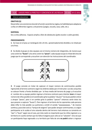 PROGRAMAS DE DESARROLLO SOCIAL/AFECTIVO PARA ALUMNOS CON PROBLEMAS DE CONDUCTA
201
3.14 JUEGOS PARA LA PRÁCTICA Y CONCIENCIA DE LAS REGLAS 55 min. 10-12 años.
PESCA SUBMARINA
OBJETIVO (S)
Desarrollar una conciencia clara de la función social de las reglas y la habilidad para adaptarse
a ellas en diferentes lugares y situaciones (juegos, escuela, casa, calle, etc.).
MATERIAL
Gis o cinta adhesiva. Espacio amplio y libre de obstáculos (pa�o escolar o salón grande).
PROCEDIMIENTO
1. Se traza en el piso un rectángulo (16 x 8 mts. aproximadamente) dividido a la mitad por
una línea.
2. Se divide el grupo en dos equipos con el mismo número de integrantes, de manera que
unos serán los “buzos” y los otros serán los “peces”; cada equipo ocupa la mitad del área de
juego que le corresponde y escuchan con atención las instrucciones del coordinador.
3. El juego consiste en tratar de capturar el mayor número de contrincantes posible
ingresando al terreno contrario según las órdenes dadas por el instructor. Los dos conjuntos
se colocan frente a frente divididos por la línea media del terreno de juego y al escuchar
el nombre de su equipo podrán ingresar al terreno contrario para intentar tocar al mayor
número de niños posible (si el coordinador grita la palabra “¡buzos!” los buzos podrán entrar
a atrapar “peces”, pero si en cambio grita la palabra “¡peces!” entonces serán éstos los
que pasaran a capturar “buzos”). Para ingresar al territorio de los oponentes cada persona
debe inﬂar lo más posible sus pulmones y emi�r el sonido “aaaaaaaaaaaa…” de manera
con�nua, pues éste será su “tanque de oxigeno” para poder atrapar contrincantes; si a algún
par�cipante se le acaba el aire estando dentro del terreno rival entonces se convierte en
“pez” o “buzo” según sea el caso, por ésta razón es importante que los niños regresen a su
territorio en cuanto sientan que les falta el oxigeno pues sólo así se “salvarán”. Una vez que
un par�cipante haya regresado a su territorio por falta de aire no podrá volver a ingresar
BUZOS PECES
 