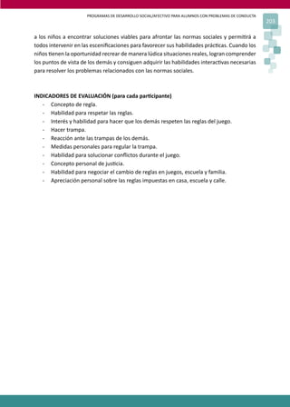 PROGRAMAS DE DESARROLLO SOCIAL/AFECTIVO PARA ALUMNOS CON PROBLEMAS DE CONDUCTA
203
a los niños a encontrar soluciones viables para afrontar las normas sociales y permi�rá a
todos intervenir en las esceniﬁcaciones para favorecer sus habilidades prác�cas. Cuando los
niños �enen la oportunidad recrear de manera lúdica situaciones reales, logran comprender
los puntos de vista de los demás y consiguen adquirir las habilidades interac�vas necesarias
para resolver los problemas relacionados con las normas sociales.
INDICADORES DE EVALUACIÓN (para cada par�cipante)
- Concepto de regla.
- Habilidad para respetar las reglas.
- Interés y habilidad para hacer que los demás respeten las reglas del juego.
- Hacer trampa.
- Reacción ante las trampas de los demás.
- Medidas personales para regular la trampa.
- Habilidad para solucionar conﬂictos durante el juego.
- Concepto personal de jus�cia.
- Habilidad para negociar el cambio de reglas en juegos, escuela y familia.
- Apreciación personal sobre las reglas impuestas en casa, escuela y calle.
 