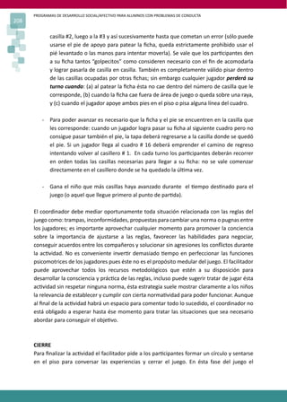 PROGRAMAS DE DESARROLLO SOCIAL/AFECTIVO PARA ALUMNOS CON PROBLEMAS DE CONDUCTA
208
casilla #2, luego a la #3 y así sucesivamente hasta que cometan un error (sólo puede
usarse el pie de apoyo para patear la ﬁcha, queda estrictamente prohibido usar el
pié levantado o las manos para intentar moverla). Se vale que los par�cipantes den
a su ﬁcha tantos “golpecitos” como consideren necesario con el ﬁn de acomodarla
y lograr pasarla de casilla en casilla. También es completamente válido pisar dentro
de las casillas ocupadas por otras ﬁchas; sin embargo cualquier jugador perderá su
turno cuando: (a) al patear la ﬁcha ésta no cae dentro del número de casilla que le
corresponde, (b) cuando la ﬁcha cae fuera de área de juego o queda sobre una raya,
y (c) cuando el jugador apoye ambos pies en el piso o pisa alguna línea del cuadro.
- Para poder avanzar es necesario que la ﬁcha y el pie se encuentren en la casilla que
les corresponde: cuando un jugador logra pasar su ﬁcha al siguiente cuadro pero no
consigue pasar también el pie, la tapa deberá regresarse a la casilla donde se quedó
el pie. Si un jugador llega al cuadro # 16 deberá emprender el camino de regreso
intentando volver al casillero # 1. En cada turno los par�cipantes deberán recorrer
en orden todas las casillas necesarias para llegar a su ﬁcha: no se vale comenzar
directamente en el casillero donde se ha quedado la úl�ma vez.
- Gana el niño que más casillas haya avanzado durante el �empo des�nado para el
juego (o aquel que llegue primero al punto de par�da).
El coordinador debe mediar oportunamente toda situación relacionada con las reglas del
juego como: trampas, inconformidades, propuestas para cambiar una norma o pugnas entre
los jugadores; es importante aprovechar cualquier momento para promover la conciencia
sobre la importancia de ajustarse a las reglas, favorecer las habilidades para negociar,
conseguir acuerdos entre los compañeros y solucionar sin agresiones los conﬂictos durante
la ac�vidad. No es conveniente inver�r demasiado �empo en perfeccionar las funciones
psicomotrices de los jugadores pues éste no es el propósito medular del juego. El facilitador
puede aprovechar todos los recursos metodológicos que estén a su disposición para
desarrollar la consciencia y prác�ca de las reglas, incluso puede sugerir tratar de jugar ésta
ac�vidad sin respetar ninguna norma, ésta estrategia suele mostrar claramente a los niños
la relevancia de establecer y cumplir con cierta norma�vidad para poder funcionar. Aunque
al ﬁnal de la ac�vidad habrá un espacio para comentar todo lo sucedido, el coordinador no
está obligado a esperar hasta ése momento para tratar las situaciones que sea necesario
abordar para conseguir el obje�vo.
CIERRE
Para ﬁnalizar la ac�vidad el facilitador pide a los par�cipantes formar un círculo y sentarse
en el piso para conversar las experiencias y cerrar el juego. En ésta fase del juego el
 