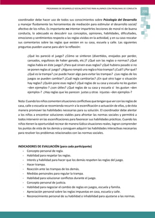 PROGRAMAS DE DESARROLLO SOCIAL/AFECTIVO PARA ALUMNOS CON PROBLEMAS DE CONDUCTA
209
coordinador debe hacer uso de todos sus conocimientos sobre Psicología del Desarrollo
y manejar ﬂuidamente las herramientas de mediación para es�mular el desarrollo social/
afec�vo de los niños. Es importante no intentar impar�rles lecciones de moral ni de buena
conducta, lo adecuado es descubrir sus conceptos, opiniones, habilidades, diﬁcultades,
emociones y sen�mientos respecto a las reglas vividas en la ac�vidad, y en su caso rescatar
sus comentarios sobre las reglas que existen en su casa, escuela y calle. Las siguientes
preguntas pueden usarse para abrir la reﬂexión:
¿Qué les pareció el juego? ¿Cómo se sin�eron (diver�dos, enojados por perder,
cansados, orgullosos de haber ganado, etc.)? ¿Qué son las reglas o normas? ¿Qué
reglas había en éste juego? ¿Para qué sirven esas reglas? ¿Qué hubiera pasado si no
se ponen reglas al juego? ¿Alguno rompió una regla o hizo trampa? ¿Cuál? ¿Por qué?
¿Qué es la trampa? ¿se puede hacer algo para evitar las trampas? ¿Las reglas de los
juegos se pueden cambiar? ¿Cuál regla cambiarías? ¿En qué otro lugar o situación
hay reglas? ¿Quién pone esas reglas? ¿Qué reglas de su casa y escuela no les gustan
–den ejemplos-? ¿son ú�les? ¿Qué reglas de su casa y escuela sí les gustan –den
ejemplos-? ¿Hay reglas que les parecen justas y otras injustas –den ejemplos-?
Nota:Cuandolosniñoscomentensituacionesconﬂic�vasquetenganqueverconlasreglasde
casa, calle o escuela se recomienda recurrir a la esceniﬁcación o actuación de ellas, y de ésta
manera promover las habilidades necesarias para su solución. El coordinador debe alentar
a los niños a encontrar soluciones viables para afrontar las normas sociales y permi�rá a
todos intervenir en las esceniﬁcaciones para favorecer sus habilidades prác�cas. Cuando los
niños �enen la oportunidad recrear de manera lúdica situaciones reales, logran comprender
los puntos de vista de los demás y consiguen adquirir las habilidades interac�vas necesarias
para resolver los problemas relacionados con las normas sociales.
INDICADORES DE EVALUACIÓN (para cada par�cipante)
- Concepto personal de regla.
- Habilidad para respetar las reglas.
- Interés y habilidad para hacer que los demás respeten las reglas del juego.
- Hacer trampa.
- Reacción ante las trampas de los demás.
- Medidas personales para regular la trampa.
- Habilidad para solucionar conﬂictos durante el juego.
- Concepto personal de jus�cia.
- Habilidad para negociar el cambio de reglas en juegos, escuela y familia.
- Apreciación personal sobre las reglas impuestas en casa, escuela y calle.
- Reconocimiento personal de su habilidad o inhabilidad para ajustarse a las normas.
 