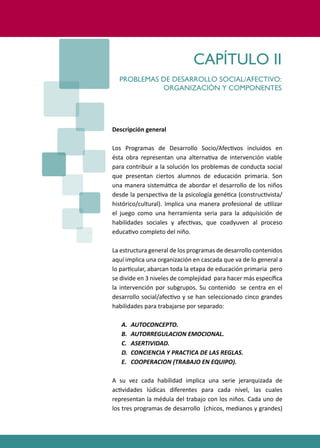 PROGRAMAS DE DESARROLLO SOCIAL/AFECTIVO PARA ALUMNOS CON PROBLEMAS DE CONDUCTA
21
Descripción general
Los Programas de Desarrollo Socio/Afec�vos incluidos en
ésta obra representan una alterna�va de intervención viable
para contribuir a la solución los problemas de conducta social
que presentan ciertos alumnos de educación primaria. Son
una manera sistemá�ca de abordar el desarrollo de los niños
desde la perspec�va de la psicología gené�ca (construc�vista/
histórico/cultural). Implica una manera profesional de u�lizar
el juego como una herramienta seria para la adquisición de
habilidades sociales y afec�vas, que coadyuven al proceso
educa�vo completo del niño.
La estructura general de los programas de desarrollo contenidos
aquí implica una organización en cascada que va de lo general a
lo par�cular, abarcan toda la etapa de educación primaria pero
se divide en 3 niveles de complejidad para hacer más especíﬁca
la intervención por subgrupos. Su contenido se centra en el
desarrollo social/afec�vo y se han seleccionado cinco grandes
habilidades para trabajarse por separado:
A. AUTOCONCEPTO.
B. AUTORREGULACION EMOCIONAL.
C. ASERTIVIDAD.
D. CONCIENCIA Y PRACTICA DE LAS REGLAS.
E. COOPERACION (TRABAJO EN EQUIPO).
A su vez cada habilidad implica una serie jerarquizada de
ac�vidades lúdicas diferentes para cada nivel, las cuales
representan la médula del trabajo con los niños. Cada uno de
los tres programas de desarrollo (chicos, medianos y grandes)
CAPÍTULO II
PROBLEMAS DE DESARROLLO SOCIAL/AFECTIVO:
ORGANIZACIÓN Y COMPONENTES
 