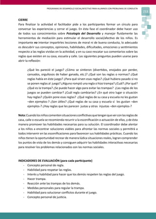 PROGRAMAS DE DESARROLLO SOCIAL/AFECTIVO PARA ALUMNOS CON PROBLEMAS DE CONDUCTA
213
CIERRE
Para ﬁnalizar la ac�vidad el facilitador pide a los par�cipantes formar un círculo para
conversar las experiencias y cerrar el juego. En ésta fase el coordinador debe hacer uso
de todos sus conocimientos sobre Psicología del Desarrollo y manejar ﬂuidamente las
herramientas de mediación para es�mular el desarrollo social/afec�vo de los niños. Es
importante no intentar impar�rles lecciones de moral ni de buena conducta, lo adecuado
es descubrir sus conceptos, opiniones, habilidades, diﬁcultades, emociones y sen�mientos
respecto a las reglas vividas en la ac�vidad, y en su caso rescatar sus comentarios sobre las
reglas que existen en su casa, escuela y calle. Las siguientes preguntas pueden usarse para
abrir la reﬂexión:
¿Qué les pareció el juego? ¿Cómo se sin�eron (diver�dos, enojados por perder,
cansados, orgullosos de haber ganado, etc.)? ¿Qué son las reglas o normas? ¿Qué
reglas había en éste juego? ¿Para qué sirven esas reglas? ¿Qué hubiera pasado si no
se ponen reglas al juego? ¿Alguno rompió una regla o hizo trampa? ¿Cuál? ¿Por qué?
¿Qué es la trampa? ¿Se puede hacer algo para evitar las trampas? ¿Las reglas de los
juegos se pueden cambiar? ¿Cuál regla cambiarías? ¿En qué otro lugar o situación
hay reglas? ¿Quién pone esas reglas? ¿Qué reglas de su casa y escuela no les gustan
–den ejemplos-? ¿Son ú�les? ¿Qué reglas de su casa y escuela sí les gustan –den
ejemplos-? ¿Hay reglas que les parecen justas y otras injustas –den ejemplos-?
Nota:Cuandolosniñoscomentensituacionesconﬂic�vasquetenganqueverconlasreglasde
casa, calle o escuela se recomienda recurrir a la esceniﬁcación o actuación de ellas, y de ésta
manera promover las habilidades necesarias para su solución. El coordinador debe alentar
a los niños a encontrar soluciones viables para afrontar las normas sociales y permi�rá a
todos intervenir en las esceniﬁcaciones para favorecer sus habilidades prác�cas. Cuando los
niños �enen la oportunidad recrear de manera lúdica situaciones reales, logran comprender
los puntos de vista de los demás y consiguen adquirir las habilidades interac�vas necesarias
para resolver los problemas relacionados con las normas sociales.
INDICADORES DE EVALUACIÓN (para cada par�cipante)
- Concepto personal de regla.
- Habilidad para respetar las reglas.
- Interés y habilidad para hacer que los demás respeten las reglas del juego.
- Hacer trampa.
- Reacción ante las trampas de los demás.
- Medidas personales para regular la trampa.
- Habilidad para solucionar conﬂictos durante el juego.
- Concepto personal de jus�cia.
 