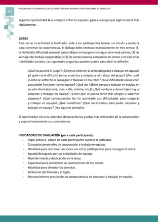 PROGRAMAS DE DESARROLLO SOCIAL/AFECTIVO PARA ALUMNOS CON PROBLEMAS DE CONDUCTA
216
segunda oportunidad sí se compite entre los equipos: gana el equipo que logre la meta más
rápidamente.
CIERRE
Para cerrar la ac�vidad el facilitador pide a los par�cipantes formar un círculo y sentarse
para comentar las experiencias. El diálogo debe centrase esencialmente en tres temas: (1)
la facilidad o diﬁcultad personal para trabajar en equipo y conseguir una meta común, (2) las
ventajas del trabajo coopera�vo, y (3) las consecuencias personales de contar o nó con estas
habilidades sociales. Las siguientes preguntas pueden usarse para abrir la reﬂexión:
¿Qué les pareció el juego? ¿Cómo se sin�eron al verse obligados a trabajar en equipo?
¿A quién se le diﬁcultó tomar acuerdos y adaptarse al trabajo del grupo? ¿Por qué?
¿Cómo se sin�eron al conseguir o fracasar en los retos? ¿Qué diﬁcultades ocurrieron
para poder funcionar como equipo? ¿Qué tan hábiles son para trabajar en equipo en
su vida diaria (escuela, casa, calle, colonia, etc,)? ¿Qué ventajas y desventajas hay al
cooperar y trabajar en equipo? ¿Creen que se pueda tener más amigos si sabemos
cooperar? ¿Qué consecuencias les ha acarreado sus diﬁcultades para cooperar
y trabajar en equipo? ¿Qué beneﬁcios? ¿Qué necesitamos para poder cooperar y
trabajar en equipo? Den algunos ejemplos.
El coordinador cierra la ac�vidad destacando los puntos más relevantes de la conversación
y expone brevemente sus conclusiones.
INDICADORES DE EVALUACIÓN (para cada par�cipante)
- Papel ac�vo o pasivo de cada par�cipante durante la ac�vidad.
- Conceptos personales de cooperación y trabajo en equipo.
- Habilidad para coordinar acciones con otros par�cipantes para conseguir la meta.
- Agrado/desagrado por las ac�vidades de equipo.
- Nivel de interés y dedicación en la tarea.
- Capacidad para considerar las aportaciones de los demás.
- Habilidad para afrontar las derrotas.
- Atribución del fracaso y el logro.
- Reconocimiento preciso de las consecuencias de cooperar y trabajar en equipo.
 