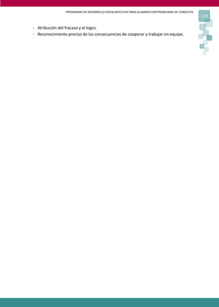 PROGRAMAS DE DESARROLLO SOCIAL/AFECTIVO PARA ALUMNOS CON PROBLEMAS DE CONDUCTA
219
- Atribución del fracaso y el logro.
- Reconocimiento preciso de las consecuencias de cooperar y trabajar en equipo.
 