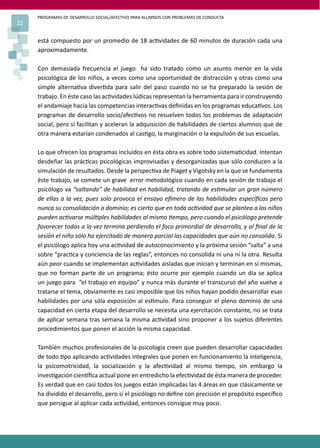 PROGRAMAS DE DESARROLLO SOCIAL/AFECTIVO PARA ALUMNOS CON PROBLEMAS DE CONDUCTA
22
está compuesto por un promedio de 18 ac�vidades de 60 minutos de duración cada una
aproximadamente.
Con demasiada frecuencia el juego ha sido tratado como un asunto menor en la vida
psicológica de los niños, a veces como una oportunidad de distracción y otras como una
simple alterna�va diver�da para salir del paso cuando no se ha preparado la sesión de
trabajo. En éste caso las ac�vidades lúdicas representan la herramienta para ir construyendo
el andamiaje hacia las competencias interac�vas deﬁnidas en los programas educa�vos. Los
programas de desarrollo socio/afec�vos no resuelven todos los problemas de adaptación
social, pero sí facilitan y aceleran la adquisición de habilidades de ciertos alumnos que de
otra manera estarían condenados al cas�go, la marginación o la expulsión de sus escuelas.
Lo que ofrecen los programas incluidos en ésta obra es sobre todo sistema�cidad. Intentan
desdeñar las prác�cas psicológicas improvisadas y desorganizadas que sólo conducen a la
simulación de resultados. Desde la perspec�va de Piaget y Vigotsky en la que se fundamenta
éste trabajo, se comete un grave error metodológico cuando en cada sesión de trabajo el
psicólogo va “saltando” de habilidad en habilidad, tratando de es�mular un gran número
de ellas a la vez, pues solo provoca el ensayo e�mero de las habilidades especíﬁcas pero
nunca su consolidación o dominio; es cierto que en toda ac�vidad que se plantea a los niños
pueden ac�varse múl�ples habilidades al mismo �empo, pero cuando el psicólogo pretende
favorecer todas a la vez termina perdiendo el foco primordial de desarrollo, y al ﬁnal de la
sesión el niño sólo ha ejercitado de manera parcial las capacidades que aún no consolida. Si
el psicólogo aplica hoy una ac�vidad de autoconocimiento y la próxima sesión “salta” a una
sobre “prac�ca y conciencia de las reglas”, entonces no consolida ni una ni la otra. Resulta
aún peor cuando se implementan ac�vidades aisladas que inician y terminan en sí mismas,
que no forman parte de un programa; ésto ocurre por ejemplo cuando un día se aplica
un juego para “el trabajo en equipo” y nunca más durante el transcurso del año vuelve a
tratarse el tema, obviamente es casi imposible que los niños hayan podido desarrollar esas
habilidades por una sóla exposición al es�mulo. Para conseguir el pleno dominio de una
capacidad en cierta etapa del desarrollo se necesita una ejercitación constante, no se trata
de aplicar semana tras semana la misma ac�vidad sino proponer a los sujetos diferentes
procedimientos que ponen el acción la misma capacidad.
También muchos profesionales de la psicología creen que pueden desarrollar capacidades
de todo �po aplicando ac�vidades integrales que ponen en funcionamiento la inteligencia,
la psicomotricidad, la socialización y la afec�vidad al mismo �empo, sin embargo la
inves�gación cien�ﬁca actual pone en entredicho la efec�vidad de ésta manera de proceder.
Es verdad que en casi todos los juegos están implicadas las 4 áreas en que clásicamente se
ha dividido el desarrollo, pero si el psicólogo no deﬁne con precisión el propósito especíﬁco
que persigue al aplicar cada ac�vidad, entonces consigue muy poco.
 