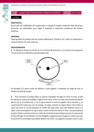PROGRAMAS DE DESARROLLO SOCIAL/AFECTIVO PARA ALUMNOS CON PROBLEMAS DE CONDUCTA
220
3.20 JUEGOS PARA COOPERACIÓN (TRABAJO EN EQUIPO) 55 min. 10-12 años.
LA ISLA
OBJETIVO (S)
Desarrollar las habilidades de cooperación y trabajo en equipo mediante retos de grupo.
Promover las habilidades para llegar a acuerdos y solucionar problemas de manera
colec�va.
MATERIAL
Tapas grandes de plás�co (de dos colores diferentes). Plas�lina. Gis. Salón sin obstáculos o
espacio abierto con piso uniforme.
PROCEDIMIENTO
1. Se dibuja en el piso un círculo de 3 o 4 metros de diámetro y en el centro otro pequeño
círculo de 10-15 cen�metros aproximadamente.
Se entregan 2-3 tapas azules de plás�co a cada jugador y mediante un juego de azar se
designa un jefe de equipo.
2. Para comenzar el juego todos se colocan alrededor del lago sin tocar la línea. El jefe
del equipo se coloca de espalda al lago y lanza hacia atrás una tapa roja intentando dejarla
dentro de la circunferencia, si no lo logra pasará el turno al jugador de la derecha y así
sucesivamente hasta que uno lo consiga. El juego consiste en lograr llevar entre todos la
tapa roja hasta el circulo pequeño en medio del lago (isla), para ello deberán lanzar sus
tapas azules para golpear la roja y poco a poco conducirla hasta la meta. Los par�cipantes
pueden u�lizar cualquier postura y es�lo de lanzamiento pero deben hacerlo sin pasarse de
la línea del lago. El coordinador no está obligado a sugerirles que lo hagan en orden pues eso
es parte de las estrategias que deben deducir los niños. Los jugadores pueden volver a usar
 