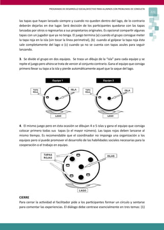 PROGRAMAS DE DESARROLLO SOCIAL/AFECTIVO PARA ALUMNOS CON PROBLEMAS DE CONDUCTA
221
las tapas que hayan lanzado siempre y cuando no queden dentro del lago, de lo contrario
deberán dejarlas en ése lugar. Será decisión de los par�cipantes quedarse con las tapas
lanzadas por otros o regresarlas a sus propietarios originales. Es opcional compar�r algunas
tapas con un jugador que ya no tenga. El juego termina (a) cuando el grupo consigue meter
la tapa roja en la isla (sin tocar la línea perimetral), (b) cuando al golpear la tapa roja ésta
sale completamente del lago o (c) cuando ya no se cuenta con tapas azules para seguir
lanzando.
3. Se divide el grupo en dos equipos. Se traza un dibujo de la “isla” para cada equipo y se
repite el juego pero ahora se trata de vencer al conjunto contrario. Gana el equipo que consiga
primero llevar su tapa a la isla y pierde automá�camente aquel que la saque del lago.
4. El mismo juego pero en ésta ocasión se dibujan 4 o 5 islas y gana el equipo que consiga
colocar primero todas sus tapas (o el mayor número). Las tapas rojas deben lanzarse al
mismo �empo. Es recomendable que el coordinador no imponga una organización a los
equipos pero sí puede promover el desarrollo de las habilidades sociales necesarias para la
cooperación o el trabajo en equipo.
CIERRE
Para cerrar la ac�vidad el facilitador pide a los par�cipantes formar un círculo y sentarse
para comentar las experiencias. El diálogo debe centrase esencialmente en tres temas: (1)
 