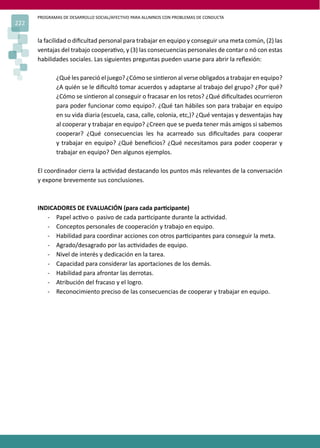 PROGRAMAS DE DESARROLLO SOCIAL/AFECTIVO PARA ALUMNOS CON PROBLEMAS DE CONDUCTA
222
la facilidad o diﬁcultad personal para trabajar en equipo y conseguir una meta común, (2) las
ventajas del trabajo coopera�vo, y (3) las consecuencias personales de contar o nó con estas
habilidades sociales. Las siguientes preguntas pueden usarse para abrir la reﬂexión:
¿Qué les pareció el juego? ¿Cómo se sin�eron al verse obligados a trabajar en equipo?
¿A quién se le diﬁcultó tomar acuerdos y adaptarse al trabajo del grupo? ¿Por qué?
¿Cómo se sin�eron al conseguir o fracasar en los retos? ¿Qué diﬁcultades ocurrieron
para poder funcionar como equipo?. ¿Qué tan hábiles son para trabajar en equipo
en su vida diaria (escuela, casa, calle, colonia, etc,)? ¿Qué ventajas y desventajas hay
al cooperar y trabajar en equipo? ¿Creen que se pueda tener más amigos si sabemos
cooperar? ¿Qué consecuencias les ha acarreado sus diﬁcultades para cooperar
y trabajar en equipo? ¿Qué beneﬁcios? ¿Qué necesitamos para poder cooperar y
trabajar en equipo? Den algunos ejemplos.
El coordinador cierra la ac�vidad destacando los puntos más relevantes de la conversación
y expone brevemente sus conclusiones.
INDICADORES DE EVALUACIÓN (para cada par�cipante)
- Papel ac�vo o pasivo de cada par�cipante durante la ac�vidad.
- Conceptos personales de cooperación y trabajo en equipo.
- Habilidad para coordinar acciones con otros par�cipantes para conseguir la meta.
- Agrado/desagrado por las ac�vidades de equipo.
- Nivel de interés y dedicación en la tarea.
- Capacidad para considerar las aportaciones de los demás.
- Habilidad para afrontar las derrotas.
- Atribución del fracaso y el logro.
- Reconocimiento preciso de las consecuencias de cooperar y trabajar en equipo.
 