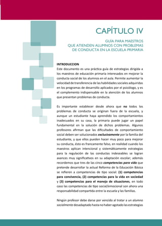PROGRAMAS DE DESARROLLO SOCIAL/AFECTIVO PARA ALUMNOS CON PROBLEMAS DE CONDUCTA
227
CAPÍTULO IV
GUÍA PARA MAESTROS
QUE ATIENDEN ALUMNOS CON PROBLEMAS
DE CONDUCTA EN LA ESCUELA PRIMARIA
INTRODUCCION
Este documento es una prác�ca guía de estrategias dirigida a
los maestros de educación primaria interesados en mejorar la
conducta social de los alumnos en el aula. Permite aumentar la
velocidad de transferencia de las habilidades sociales adquiridas
en los programas de desarrollo aplicados por el psicólogo, y es
el complemento indispensable en la atención de los alumnos
que presentan problemas de conducta.
Es importante establecer desde ahora que no todos los
problemas de conducta se originan fuera de la escuela, y
aunque un estudiante haya aprendido los comportamientos
inadecuados en su casa, la primaria puede jugar un papel
fundamental en la solución de dichos problemas. Algunos
profesores aﬁrman que las diﬁcultades de comportamiento
social deben ser solucionados exclusivamente por la familia del
estudiante, y que ellos pueden hacer muy poco para mejorar
su conducta, ésto es francamente falso, en realidad cuando los
maestros aplican intencional y sistemá�camente estrategias
para la regulación de las conductas indeseables se logran
avances muy signiﬁca�vos en su adaptación escolar; además
recordemos que tres de las cinco competencias para vida que
pretende desarrollar la actual Reforma de la Educación Básica
se reﬁeren a competencias de �po social: (1) competencias
para convivencia, (2) competencias para la vida en sociedad
y (3) competencias para el manejo de situaciones, en todo
caso las competencias de �po social/emocional son ahora una
responsabilidad compar�da entre la escuela y las familias.
Ningún profesor debe darse por vencido al tratar a un alumno
socialmentedesadaptadohastanohaberagotadolasestrategias
 