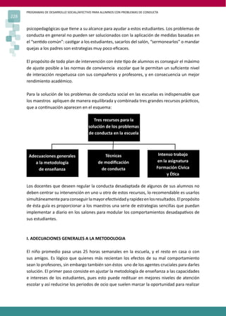 PROGRAMAS DE DESARROLLO SOCIAL/AFECTIVO PARA ALUMNOS CON PROBLEMAS DE CONDUCTA
228
psicopedagógicas que �ene a su alcance para ayudar a estos estudiantes. Los problemas de
conducta en general no pueden ser solucionados con la aplicación de medidas basadas en
el “sen�do común”: cas�gar a los estudiantes, sacarlos del salón, “sermonearlos” o mandar
quejas a los padres son estrategias muy poco eﬁcaces.
El propósito de todo plan de intervención con éste �po de alumnos es conseguir el máximo
de ajuste posible a las normas de convivencia escolar que le permitan un suﬁciente nivel
de interacción respetuosa con sus compañeros y profesores, y en consecuencia un mejor
rendimiento académico.
Para la solución de los problemas de conducta social en las escuelas es indispensable que
los maestros apliquen de manera equilibrada y combinada tres grandes recursos prác�cos,
que a con�nuación aparecen en el esquema:
Los docentes que deseen regular la conducta desadaptada de algunos de sus alumnos no
deben centrar su intervención en uno u otro de estos recursos, lo recomendable es usarlos
simultáneamenteparaconseguirlamayorefec�vidadyrapidezenlosresultados.Elpropósito
de ésta guía es proporcionar a los maestros una serie de estrategias sencillas que puedan
implementar a diario en los salones para modular los comportamientos desadapa�vos de
sus estudiantes.
I. ADECUACIONES GENERALES A LA METODOLOGIA
El niño promedio pasa unas 25 horas semanales en la escuela, y el resto en casa o con
sus amigos. Es lógico que quienes más recientan los efectos de su mal comportamiento
sean lo profesores, sin embargo también son éstos uno de los agentes cruciales para darles
solución. El primer paso consiste en ajustar la metodología de enseñanza a las capacidades
e intereses de los estudiantes, pues esto puede redituar en mejores niveles de atención
escolar y así reducirse los periodos de ocio que suelen marcar la oportunidad para realizar
Tres recursos para la
solución de los problemas
de conducta en la escuela
Adecuaciones generales
a la metodología
de enseñanza
Técnicas
de modiﬁcación
de conducta
Intenso trabajo
en la asignatura
Formación Cívica
y É�ca
 