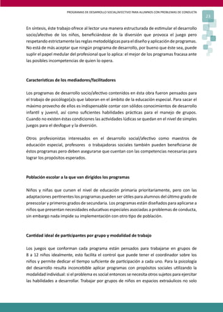 PROGRAMAS DE DESARROLLO SOCIAL/AFECTIVO PARA ALUMNOS CON PROBLEMAS DE CONDUCTA
23
En síntesis, éste trabajo ofrece al lector una manera estructurada de es�mular el desarrollo
socio/afec�vo de los niños, beneﬁciándose de la diversión que provoca el juego pero
respetando estrictamente las reglas metodológicas para el diseño y aplicación de programas.
No está de más aceptar que ningún programa de desarrollo, por bueno que éste sea, puede
suplir el papel medular del profesional que lo aplica: el mejor de los programas fracasa ante
las posibles incompetencias de quien lo opera.
Caracterís�cas de los mediadores/facilitadores
Los programas de desarrollo socio/afec�vo contenidos en ésta obra fueron pensados para
el trabajo de psicólogo(a)s que laboran en el ámbito de la educación especial. Para sacar el
máximo provecho de ellos es indispensable contar con sólidos conocimientos de desarrollo
infan�l y juvenil, así como suﬁcientes habilidades prác�cas para el manejo de grupos.
Cuando no existen éstas condiciones las ac�vidades lúdicas se quedan en el nivel de simples
juegos para el desfogue y la diversión.
Otros profesionistas interesados en el desarrollo social/afec�vo como maestros de
educación especial, profesores o trabajadoras sociales también pueden beneﬁciarse de
éstos programas pero deben asegurarse que cuentan con las competencias necesarias para
lograr los propósitos esperados.
Población escolar a la que van dirigidos los programas
Niños y niñas que cursen el nivel de educación primaria prioritariamente, pero con las
adaptaciones per�nentes los programas pueden ser ú�les para alumnos del úl�mo grado de
preescolar y primeros grados de secundaria. Los programas están diseñados para aplicarse a
niños que presentan necesidades educa�vas especiales asociadas a problemas de conducta,
sin embargo nada impide su implementación con otro �po de población.
Can�dad ideal de par�cipantes por grupo y modalidad de trabajo
Los juegos que conforman cada programa están pensados para trabajarse en grupos de
8 a 12 niños idealmente, esto facilita el control que puede tener el coordinador sobre los
niños y permite dedicar el �empo suﬁciente de par�cipación a cada uno. Para la psicología
del desarrollo resulta inconcebible aplicar programas con propósitos sociales u�lizando la
modalidad individual: si el problema es social entonces se necesita otros sujetos para ejercitar
las habilidades a desarrollar. Trabajar por grupos de niños en espacios extraáulicos no solo
 