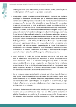 PROGRAMAS DE DESARROLLO SOCIAL/AFECTIVO PARA ALUMNOS CON PROBLEMAS DE CONDUCTA
230
de trabajo en clase, ya sea reduciéndolas, cambiando tareas escritas por orales y dando
más �empo de lo es�pulado para un ejercicio si es necesario.
- Proporcione y maneje estrategias de enseñanza crea�va e interac�va que mo�ven y
mantengan la atención del niño. Recuerde que los es�mulos nuevos y llama�vos así
como la capacidad de expresarse hacen la tarea más interesante y man�enen al alumno
entusiasmado. Por ejemplo, u�lice ac�vidades de “aprender jugando” para cau�var
la atención del estudiante en todas las asignaturas, esto le permi�rá diversiﬁcar su
metodologíaparatodoelgrupoynosóloparalosmenoresdesatentosy“malportados”;
no centre sus formas de enseñanza exclusivamente en ejercicios rígidos de lápiz y papel
ya que esto incrementa la probabilidad de generar aburrimiento en algunos alumnos,
lo cual favorece la distracción y la realización de conductas disrup�vas (que rompen el
orden de un grupo). Recuerde que no todos los estudiantes se interesan y aprenden a
través de la presentación audi�va y visual de los contenidos, otros ocupan de es�mulos
tác�les y asimilación a par�r del movimiento corporal. Acomódese a los intereses del
alumno para captar su atención por más �empo, salga del salón para prac�car otras
competencias más interesantes para los estudiantes, no centre el aprendizaje en
conocimientos exclusivamente académicos, infuncionales y poco signiﬁca�vos. Cuando
el aprendizaje es diver�do y es�mulante los alumnos se man�enen mo�vados para
asis�r a las clases y realizar las ac�vidades que les solicitan sus profesores.
- Limite las tareas en casa a una can�dad adecuada para que el chico no se pase
todo el día haciendo trabajo escolar o reponiendo el trabajo no completado en
clase; disminuir la tarea no es fomentar la “holgazanería”, la idea es comenzar
con una can�dad de tarea tal que nos garan�ce que el alumno sí la va a realizar, y
progresivamente elevar el nivel de exigencia hasta solicitarle lo mismo que al resto
de los compañeros; cuando los estudiantes experimentan la sensación de logro por
las ac�vidades completadas se verán mo�vados a con�nuar.
- De ser necesario, haga una modiﬁcación ambiental que incluya situar al niño en un
lugar donde haya menos es�mulos distractores y donde el maestro pueda tener
contacto visual con él. Elija entre sus compañeros a algunos mediadores con un es�lo
de interacción aser�vo y paciente para que lo apoyen en las ac�vidades, si logra
trabajar suﬁcientemente con estos mediadores permítale integrarse con sus amigos
preferenciales en otras tareas.
- No humille al niño frente a los demás, no lo ridiculice ni lo haga ver o sen�rse incapaz;
recuerde que su autoes�ma es aún frágil y por esto debe cuidarse. Avergonzar en
público al estudiante con problemas de conducta es una medida desesperada de
los profesores para controlarlo, pero frecuentemente es inú�l e inadecuada para su
 