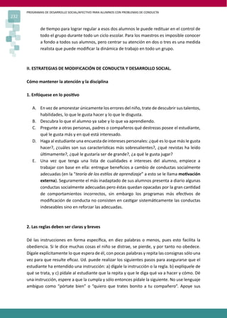 PROGRAMAS DE DESARROLLO SOCIAL/AFECTIVO PARA ALUMNOS CON PROBLEMAS DE CONDUCTA
232
de �empo para lograr regular a esos dos alumnos le puede redituar en el control de
todo el grupo durante todo un ciclo escolar. Para los maestros es imposible conocer
a fondo a todos sus alumnos, pero centrar su atención en dos o tres es una medida
realista que puede modiﬁcar la dinámica de trabajo en todo un grupo.
II. ESTRATEGIAS DE MODIFICACIÓN DE CONDUCTA Y DESARROLLO SOCIAL.
Cómo mantener la atención y la disciplina
1. Enfóquese en lo posi�vo
A. En vez de amonestar únicamente los errores del niño, trate de descubrir sus talentos,
habilidades, lo que le gusta hacer y lo que le disgusta.
B. Descubra lo que el alumno ya sabe y lo que va aprendiendo.
C. Pregunte a otras personas, padres o compañeros qué destrezas posee el estudiante,
qué le gusta más y en qué está interesado.
D. Haga al estudiante una encuesta de intereses personales: ¿qué es lo que más le gusta
hacer?, ¿cuáles son sus caracterís�cas más sobresalientes?, ¿qué revistas ha leído
úl�mamente?, ¿qué le gustaría ser de grande?, ¿a qué le gusta jugar?
E. Una vez que tenga una lista de cualidades e intereses del alumno, empiece a
trabajar con base en ella: entregue beneﬁcios a cambio de conductas socialmente
adecuadas (en la “teoría de los es�los de aprendizaje” a esto se le llama mo�vación
externa). Seguramente el más inadaptado de sus alumnos presenta a diario algunas
conductas socialmente adecuadas pero éstas quedan opacadas por la gran can�dad
de comportamientos incorrectos, sin embargo los programas más efec�vos de
modiﬁcación de conducta no consisten en cas�gar sistemá�camente las conductas
indeseables sino en reforzar las adecuadas.
2. Las reglas deben ser claras y breves
Dé las instrucciones en forma especíﬁca, en diez palabras o menos, pues esto facilita la
obediencia. Si le dice muchas cosas el niño se distrae, se pierde, y por tanto no obedece.
Dígale explícitamente lo que espera de él, con pocas palabras y repita las consignas sólo una
vez para que resulte eﬁcaz. Ud. puede realizar los siguientes pasos para asegurarse que el
estudiante ha entendido una instrucción: a) dígale la instrucción o la regla. b) explíquele de
qué se trata, y c) pídale al estudiante que la repita y que le diga qué va a hacer y cómo. Dé
una instrucción, espere a que la cumpla y sólo entonces pídale la siguiente. No use lenguaje
ambiguo como “pórtate bien” o “quiero que trates bonito a tu compañero”. Apoye sus
 