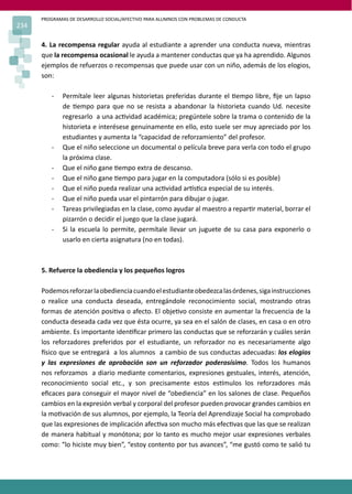 PROGRAMAS DE DESARROLLO SOCIAL/AFECTIVO PARA ALUMNOS CON PROBLEMAS DE CONDUCTA
234
4. La recompensa regular ayuda al estudiante a aprender una conducta nueva, mientras
que la recompensa ocasional le ayuda a mantener conductas que ya ha aprendido. Algunos
ejemplos de refuerzos o recompensas que puede usar con un niño, además de los elogios,
son:
- Permítale leer algunas historietas preferidas durante el �empo libre, ﬁje un lapso
de �empo para que no se resista a abandonar la historieta cuando Ud. necesite
regresarlo a una ac�vidad académica; pregúntele sobre la trama o contenido de la
historieta e interésese genuinamente en ello, esto suele ser muy apreciado por los
estudiantes y aumenta la “capacidad de reforzamiento” del profesor.
- Que el niño seleccione un documental o película breve para verla con todo el grupo
la próxima clase.
- Que el niño gane �empo extra de descanso.
- Que el niño gane �empo para jugar en la computadora (sólo si es posible)
- Que el niño pueda realizar una ac�vidad ar�s�ca especial de su interés.
- Que el niño pueda usar el pintarrón para dibujar o jugar.
- Tareas privilegiadas en la clase, como ayudar al maestro a repar�r material, borrar el
pizarrón o decidir el juego que la clase jugará.
- Si la escuela lo permite, permítale llevar un juguete de su casa para exponerlo o
usarlo en cierta asignatura (no en todas).
5. Refuerce la obediencia y los pequeños logros
Podemosreforzarlaobedienciacuandoelestudianteobedezcalasórdenes,sigainstrucciones
o realice una conducta deseada, entregándole reconocimiento social, mostrando otras
formas de atención posi�va o afecto. El obje�vo consiste en aumentar la frecuencia de la
conducta deseada cada vez que ésta ocurre, ya sea en el salón de clases, en casa o en otro
ambiente. Es importante iden�ﬁcar primero las conductas que se reforzarán y cuáles serán
los reforzadores preferidos por el estudiante, un reforzador no es necesariamente algo
�sico que se entregará a los alumnos a cambio de sus conductas adecuadas: los elogios
y las expresiones de aprobación son un reforzador poderosísimo. Todos los humanos
nos reforzamos a diario mediante comentarios, expresiones gestuales, interés, atención,
reconocimiento social etc., y son precisamente estos es�mulos los reforzadores más
eﬁcaces para conseguir el mayor nivel de “obediencia” en los salones de clase. Pequeños
cambios en la expresión verbal y corporal del profesor pueden provocar grandes cambios en
la mo�vación de sus alumnos, por ejemplo, la Teoría del Aprendizaje Social ha comprobado
que las expresiones de implicación afec�va son mucho más efec�vas que las que se realizan
de manera habitual y monótona; por lo tanto es mucho mejor usar expresiones verbales
como: “lo hiciste muy bien”, “estoy contento por tus avances”, “me gustó como te salió tu
 
